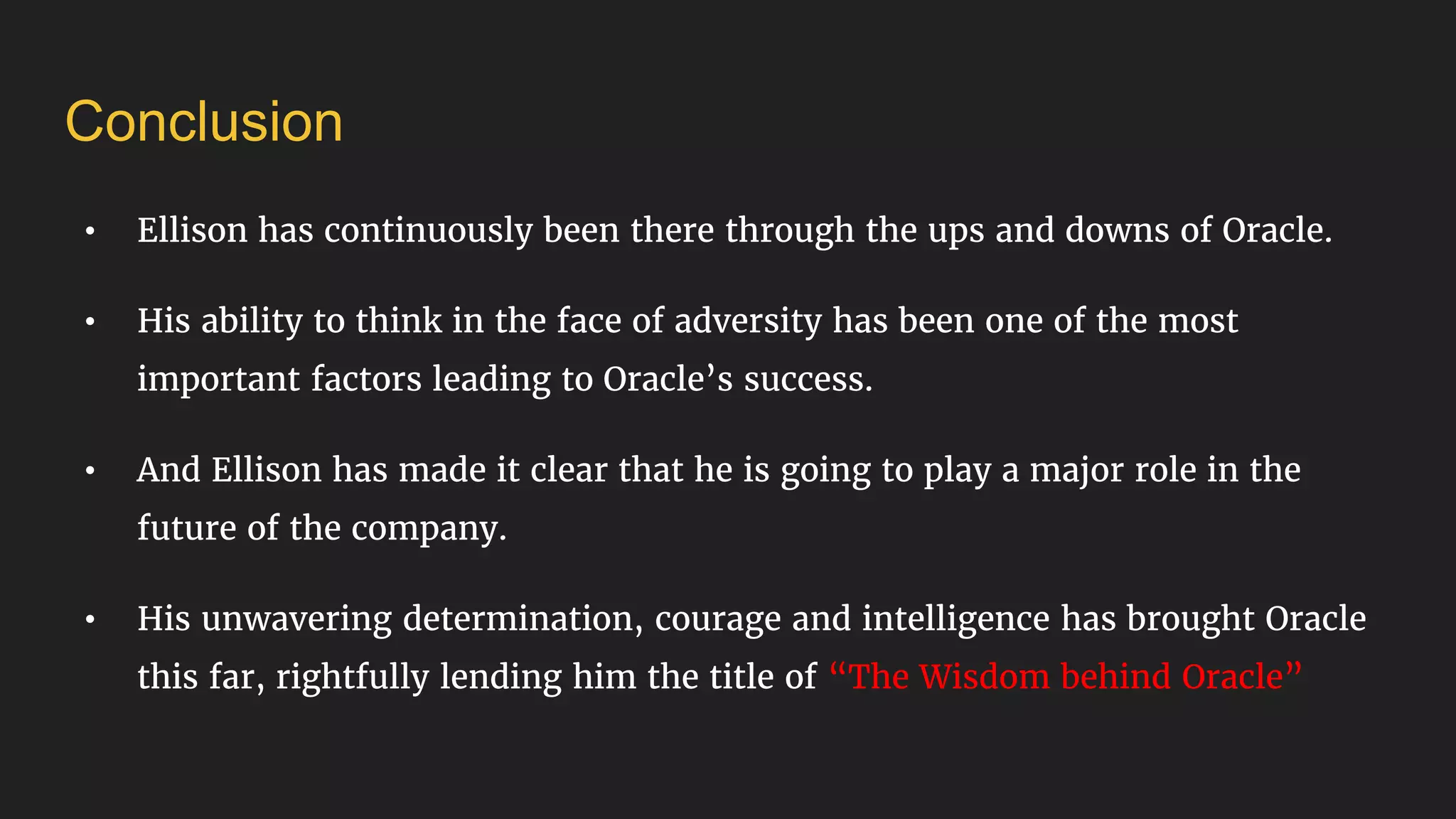 Conclusion
• Ellison has continuously been there through the ups and downs of Oracle.
• His ability to think in the face of adversity has been one of the most
important factors leading to Oracle’s success.
• And Ellison has made it clear that he is going to play a major role in the
future of the company.
• His unwavering determination, courage and intelligence has brought Oracle
this far, rightfully lending him the title of “The Wisdom behind Oracle”
 