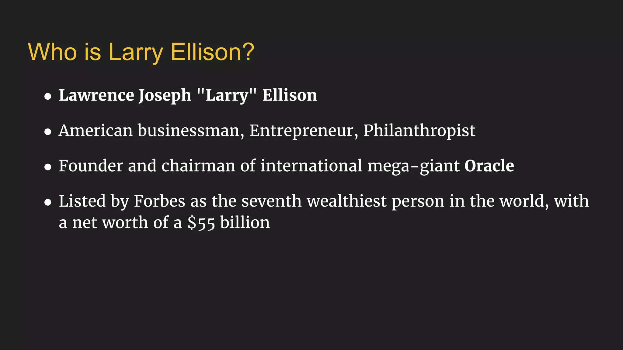 Who is Larry Ellison?
● Lawrence Joseph "Larry" Ellison
● American businessman, Entrepreneur, Philanthropist
● Founder and chairman of international mega-giant Oracle
● Listed by Forbes as the seventh wealthiest person in the world, with
a net worth of a $55 billion
 