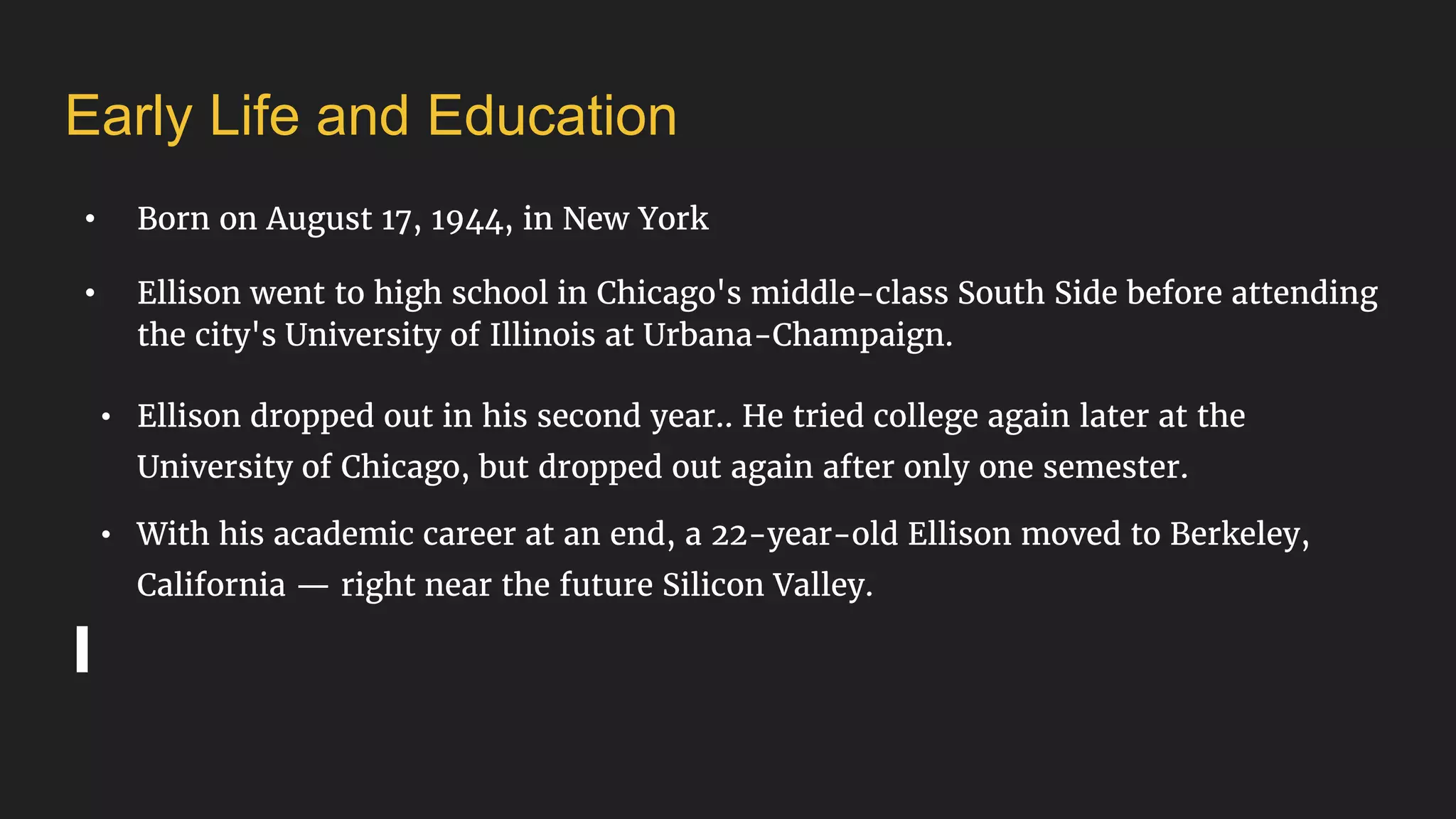• Born on August 17, 1944, in New York
• Ellison went to high school in Chicago's middle-class South Side before attending
the city's University of Illinois at Urbana-Champaign.
• Ellison dropped out in his second year.. He tried college again later at the
University of Chicago, but dropped out again after only one semester.
• With his academic career at an end, a 22-year-old Ellison moved to Berkeley,
California — right near the future Silicon Valley.
Early Life and Education
 