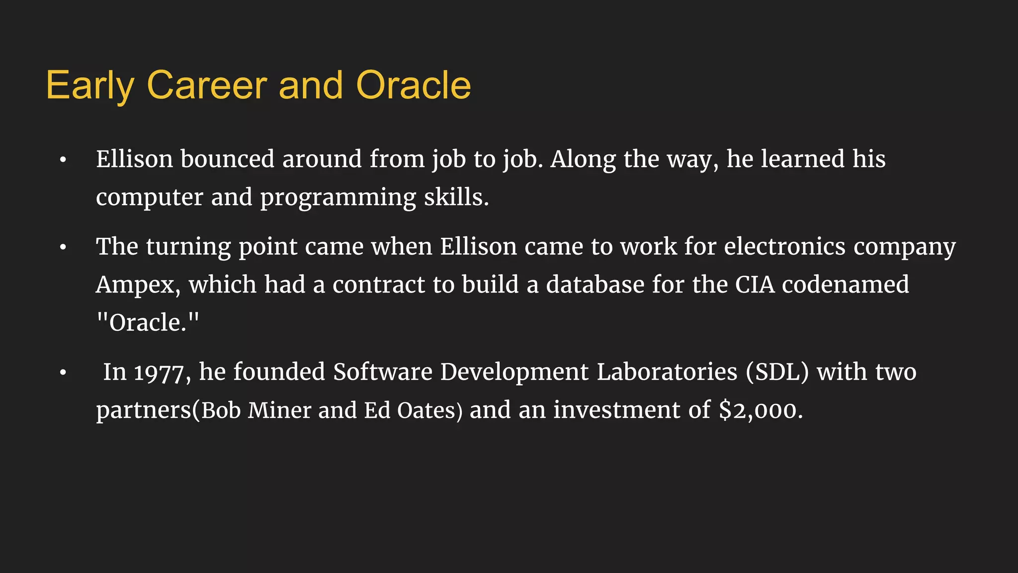 Early Career and Oracle
• Ellison bounced around from job to job. Along the way, he learned his
computer and programming skills.
• The turning point came when Ellison came to work for electronics company
Ampex, which had a contract to build a database for the CIA codenamed
"Oracle."
• In 1977, he founded Software Development Laboratories (SDL) with two
partners(Bob Miner and Ed Oates) and an investment of $2,000.
 