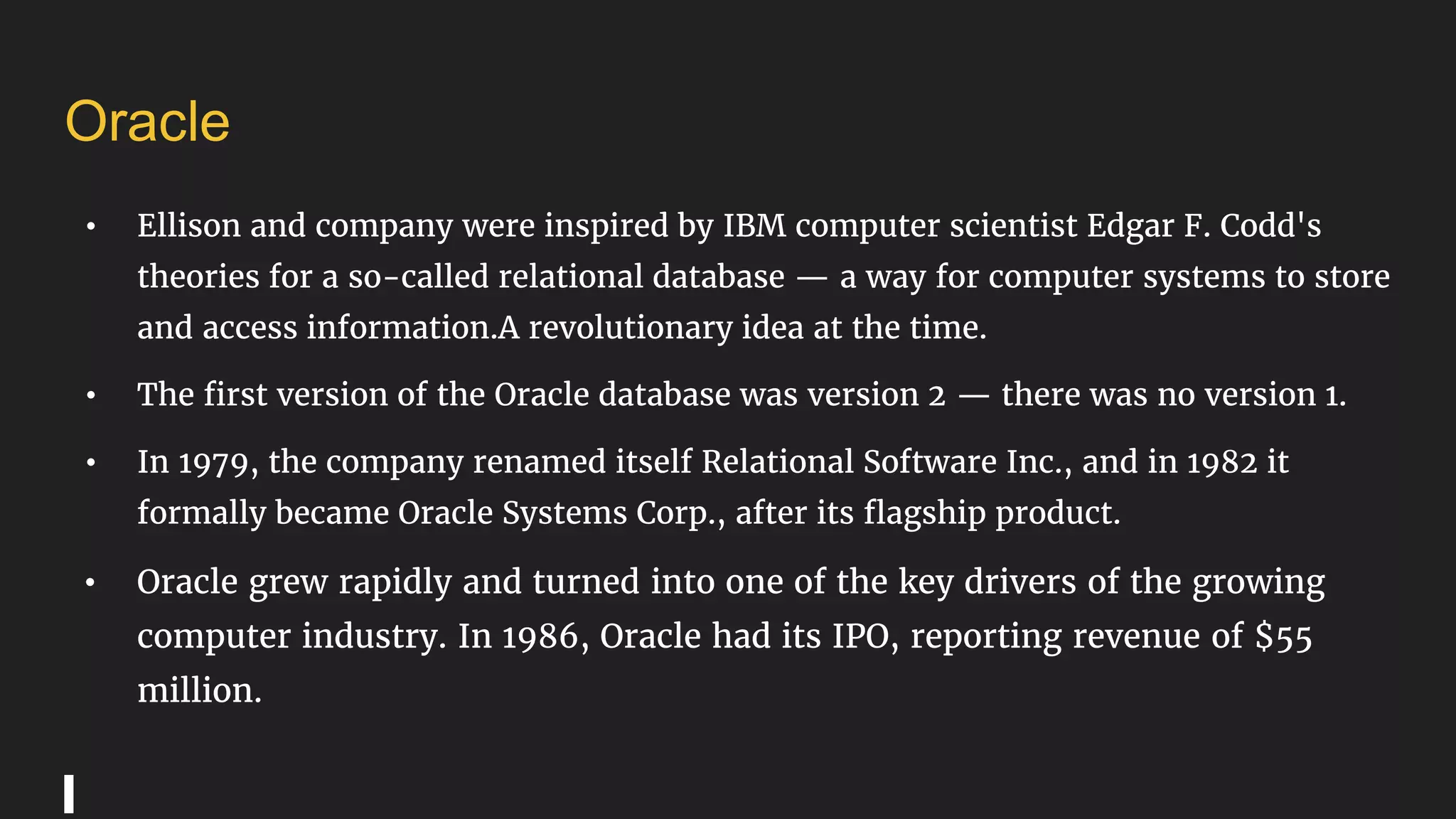 Oracle
• Ellison and company were inspired by IBM computer scientist Edgar F. Codd's
theories for a so-called relational database — a way for computer systems to store
and access information.A revolutionary idea at the time.
• The first version of the Oracle database was version 2 — there was no version 1.
• In 1979, the company renamed itself Relational Software Inc., and in 1982 it
formally became Oracle Systems Corp., after its flagship product.
• Oracle grew rapidly and turned into one of the key drivers of the growing
computer industry. In 1986, Oracle had its IPO, reporting revenue of $55
million.
 