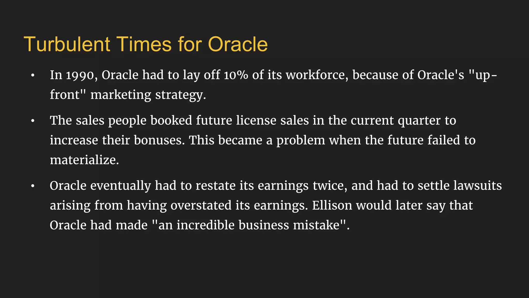 Turbulent Times for Oracle
• In 1990, Oracle had to lay off 10% of its workforce, because of Oracle's "up-
front" marketing strategy.
• The sales people booked future license sales in the current quarter to
increase their bonuses. This became a problem when the future failed to
materialize.
• Oracle eventually had to restate its earnings twice, and had to settle lawsuits
arising from having overstated its earnings. Ellison would later say that
Oracle had made "an incredible business mistake".
 