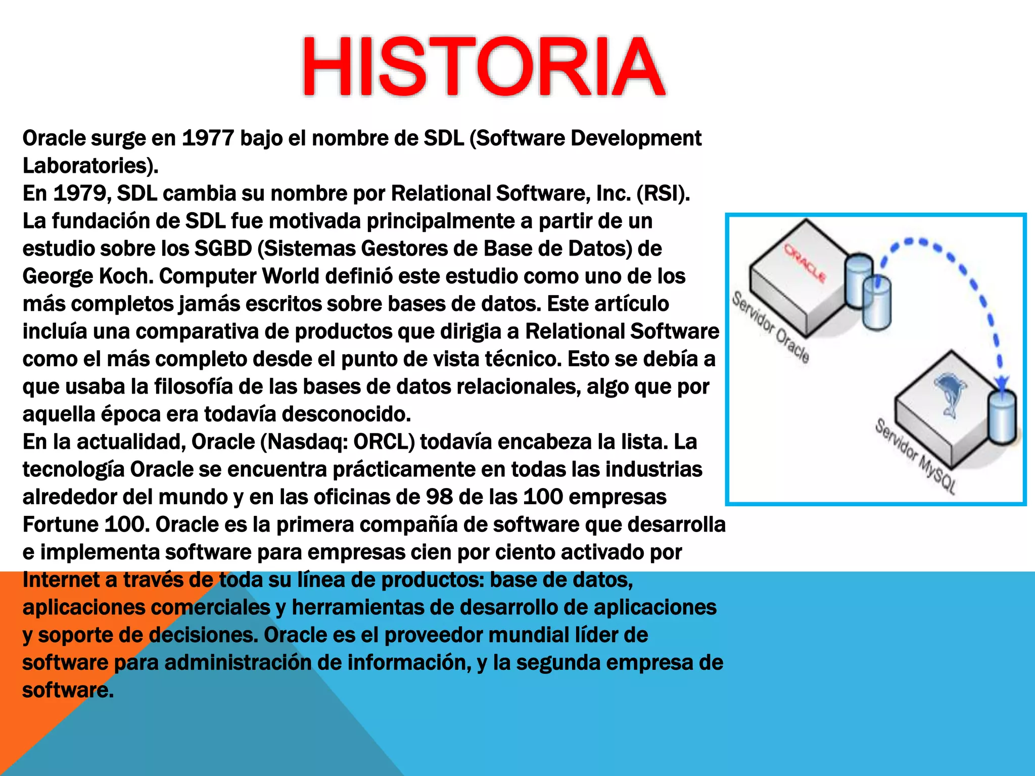 Oracle surge en 1977 bajo el nombre de SDL (Software Development
Laboratories).
En 1979, SDL cambia su nombre por Relational Software, Inc. (RSI).
La fundación de SDL fue motivada principalmente a partir de un
estudio sobre los SGBD (Sistemas Gestores de Base de Datos) de
George Koch. Computer World definió este estudio como uno de los
más completos jamás escritos sobre bases de datos. Este artículo
incluía una comparativa de productos que dirigia a Relational Software
como el más completo desde el punto de vista técnico. Esto se debía a
que usaba la filosofía de las bases de datos relacionales, algo que por
aquella época era todavía desconocido.
En la actualidad, Oracle (Nasdaq: ORCL) todavía encabeza la lista. La
tecnología Oracle se encuentra prácticamente en todas las industrias
alrededor del mundo y en las oficinas de 98 de las 100 empresas
Fortune 100. Oracle es la primera compañía de software que desarrolla
e implementa software para empresas cien por ciento activado por
Internet a través de toda su línea de productos: base de datos,
aplicaciones comerciales y herramientas de desarrollo de aplicaciones
y soporte de decisiones. Oracle es el proveedor mundial líder de
software para administración de información, y la segunda empresa de
software.
 