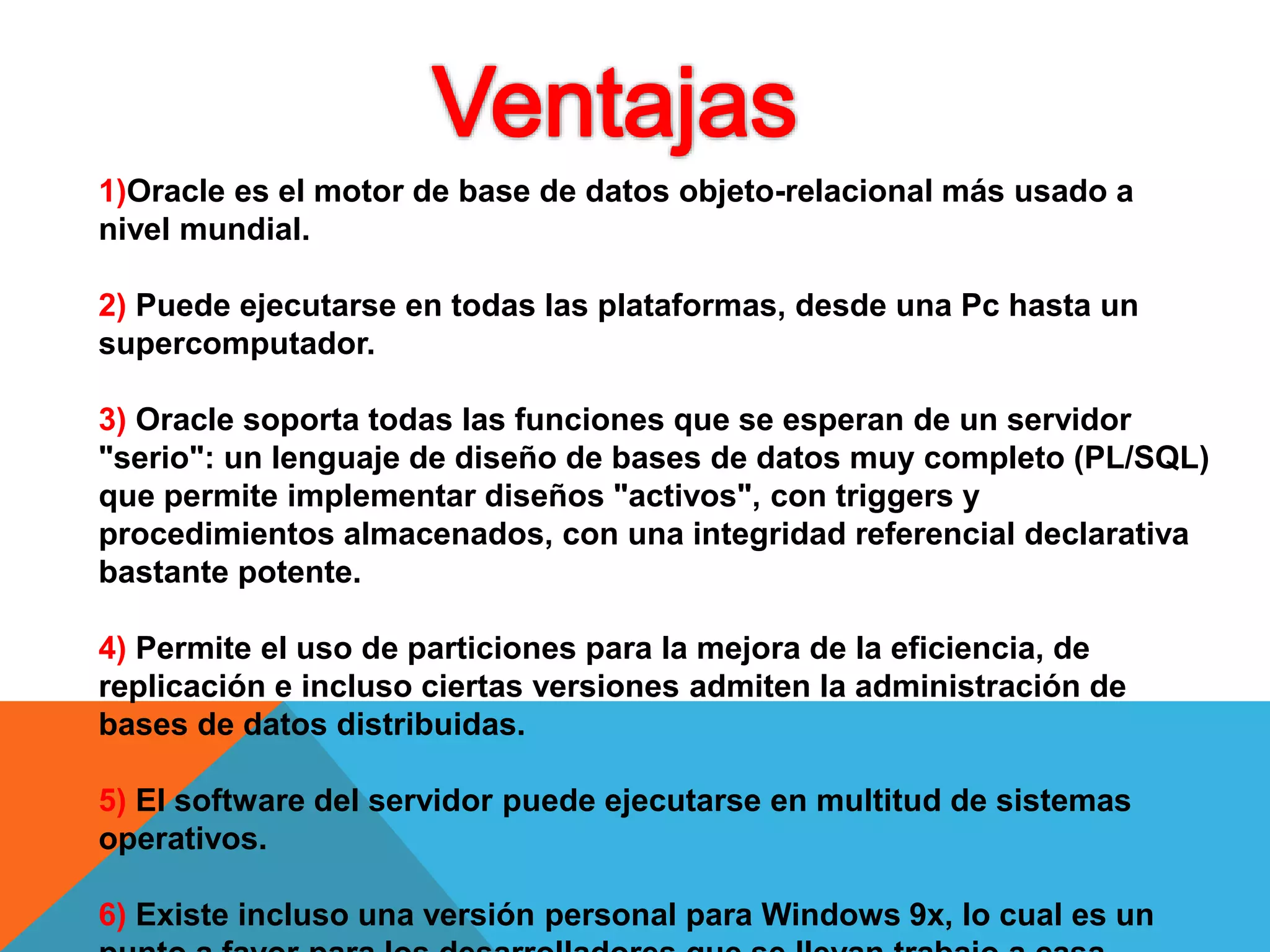 1)Oracle es el motor de base de datos objeto-relacional más usado a
nivel mundial.
2) Puede ejecutarse en todas las plataformas, desde una Pc hasta un
supercomputador.
3) Oracle soporta todas las funciones que se esperan de un servidor
"serio": un lenguaje de diseño de bases de datos muy completo (PL/SQL)
que permite implementar diseños "activos", con triggers y
procedimientos almacenados, con una integridad referencial declarativa
bastante potente.
4) Permite el uso de particiones para la mejora de la eficiencia, de
replicación e incluso ciertas versiones admiten la administración de
bases de datos distribuidas.
5) El software del servidor puede ejecutarse en multitud de sistemas
operativos.
6) Existe incluso una versión personal para Windows 9x, lo cual es un
 