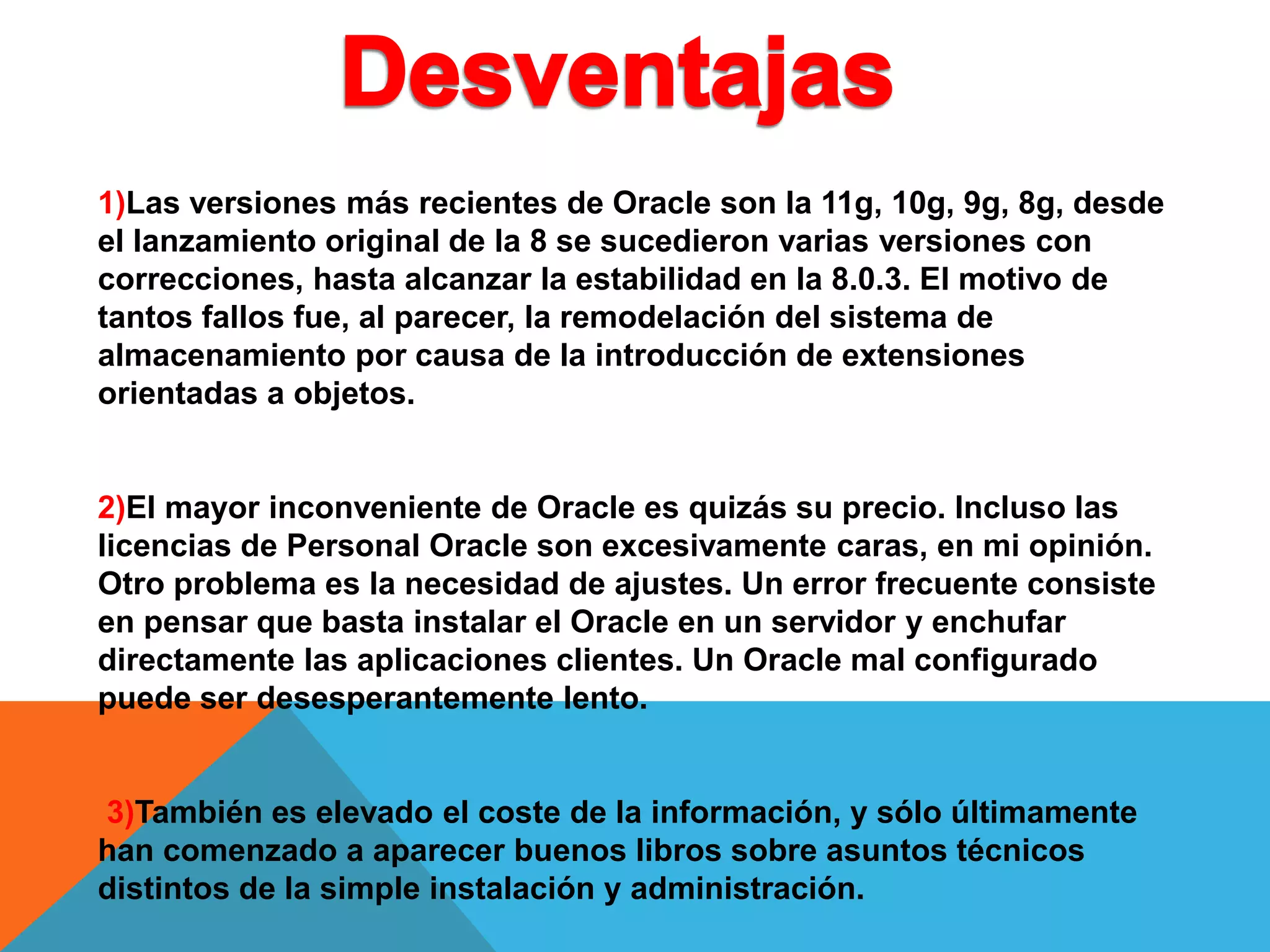 1)Las versiones más recientes de Oracle son la 11g, 10g, 9g, 8g, desde
el lanzamiento original de la 8 se sucedieron varias versiones con
correcciones, hasta alcanzar la estabilidad en la 8.0.3. El motivo de
tantos fallos fue, al parecer, la remodelación del sistema de
almacenamiento por causa de la introducción de extensiones
orientadas a objetos.
2)El mayor inconveniente de Oracle es quizás su precio. Incluso las
licencias de Personal Oracle son excesivamente caras, en mi opinión.
Otro problema es la necesidad de ajustes. Un error frecuente consiste
en pensar que basta instalar el Oracle en un servidor y enchufar
directamente las aplicaciones clientes. Un Oracle mal configurado
puede ser desesperantemente lento.
3)También es elevado el coste de la información, y sólo últimamente
han comenzado a aparecer buenos libros sobre asuntos técnicos
distintos de la simple instalación y administración.
 