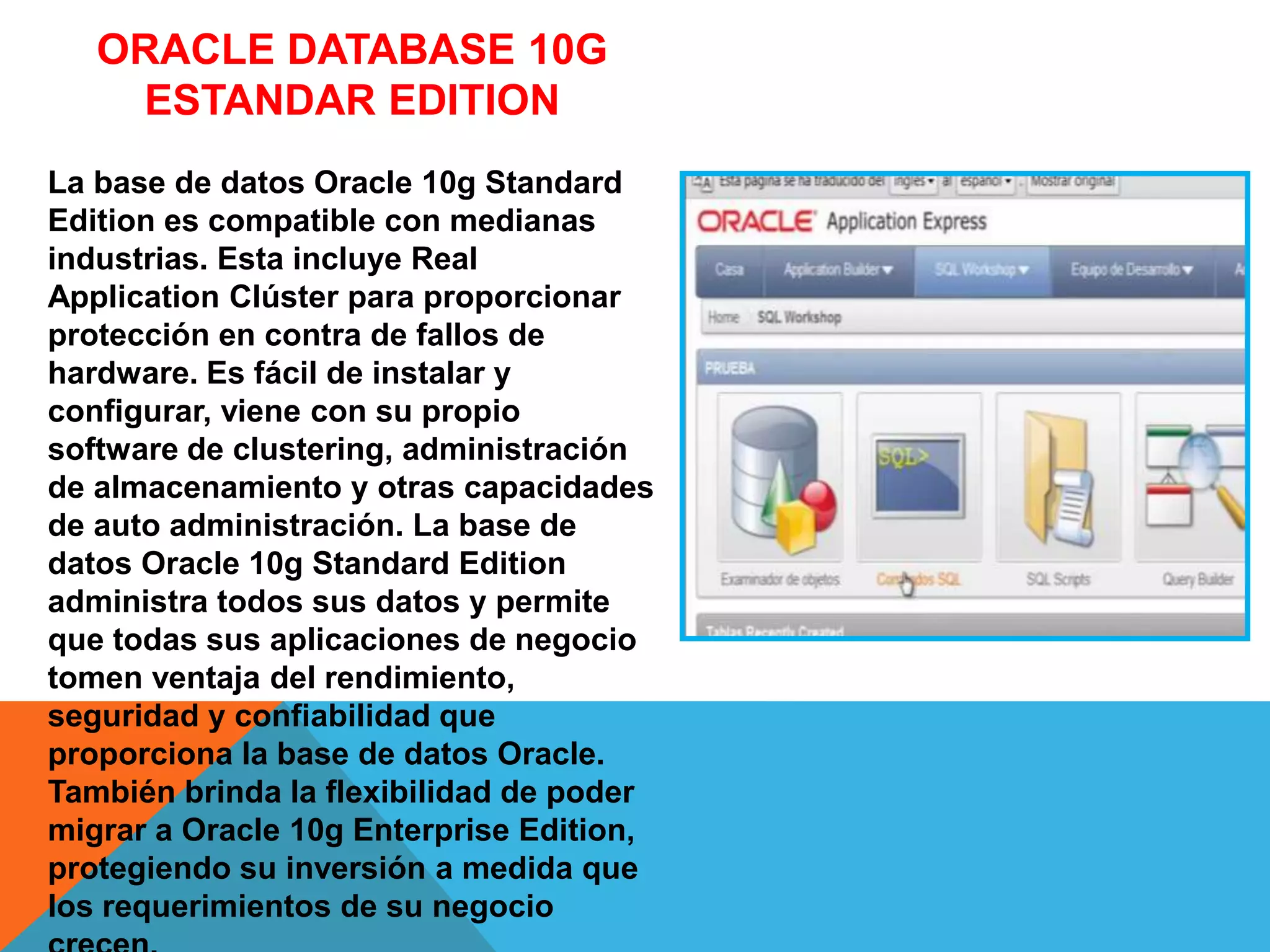 ORACLE DATABASE 10G
ESTANDAR EDITION
La base de datos Oracle 10g Standard
Edition es compatible con medianas
industrias. Esta incluye Real
Application Clúster para proporcionar
protección en contra de fallos de
hardware. Es fácil de instalar y
configurar, viene con su propio
software de clustering, administración
de almacenamiento y otras capacidades
de auto administración. La base de
datos Oracle 10g Standard Edition
administra todos sus datos y permite
que todas sus aplicaciones de negocio
tomen ventaja del rendimiento,
seguridad y confiabilidad que
proporciona la base de datos Oracle.
También brinda la flexibilidad de poder
migrar a Oracle 10g Enterprise Edition,
protegiendo su inversión a medida que
los requerimientos de su negocio
 