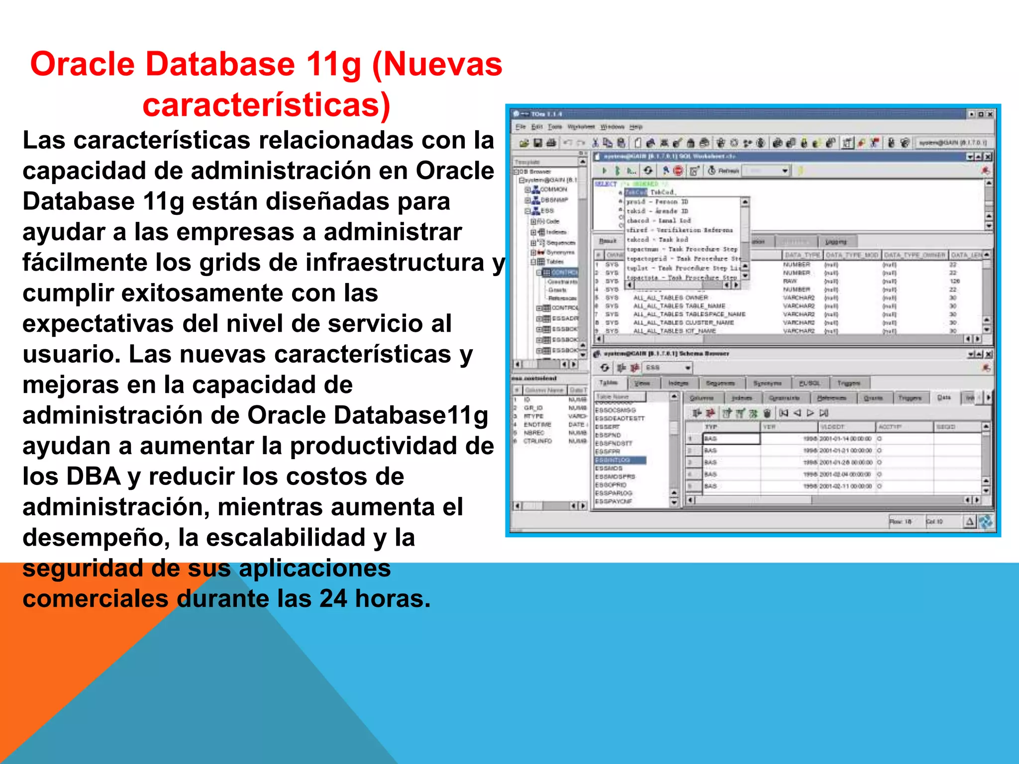 Oracle Database 11g (Nuevas
características)
Las características relacionadas con la
capacidad de administración en Oracle
Database 11g están diseñadas para
ayudar a las empresas a administrar
fácilmente los grids de infraestructura y
cumplir exitosamente con las
expectativas del nivel de servicio al
usuario. Las nuevas características y
mejoras en la capacidad de
administración de Oracle Database11g
ayudan a aumentar la productividad de
los DBA y reducir los costos de
administración, mientras aumenta el
desempeño, la escalabilidad y la
seguridad de sus aplicaciones
comerciales durante las 24 horas.
 