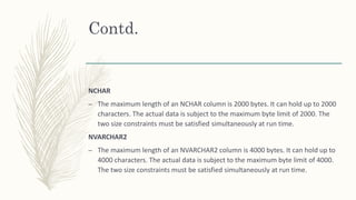 Contd.
NCHAR
– The maximum length of an NCHAR column is 2000 bytes. It can hold up to 2000
characters. The actual data is subject to the maximum byte limit of 2000. The
two size constraints must be satisfied simultaneously at run time.
NVARCHAR2
– The maximum length of an NVARCHAR2 column is 4000 bytes. It can hold up to
4000 characters. The actual data is subject to the maximum byte limit of 4000.
The two size constraints must be satisfied simultaneously at run time.
 