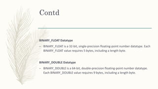 Contd
BINARY_FLOAT Datatype
– BINARY_FLOAT is a 32-bit, single-precision floating-point number datatype. Each
BINARY_FLOAT value requires 5 bytes, including a length byte.
BINARY_DOUBLE Datatype
– BINARY_DOUBLE is a 64-bit, double-precision floating-point number datatype.
Each BINARY_DOUBLE value requires 9 bytes, including a length byte.
 