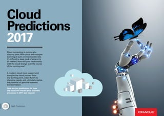 Cloud
Predictions
2017
Cloud computing is moving at a
dizzying pace. With cloud technologies
evolving at such an irrepressible rate,
it’s difficult to keep track of where it’s
all headed. How will your relationship
with the cloud change over the course
of the coming year?
A modern cloud must support and
energize the cloud journey from
any starting point, adapt fluidly to
changing needs, and ultimately realize
the potential of genuine business
transformation.
Here are our predictions for how
the cloud will impact your business
processes in 2017 and beyond.
IaaS Prediction
 