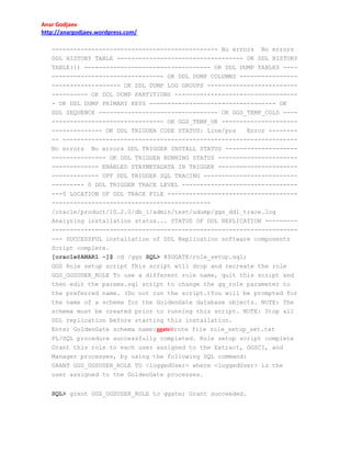 Anar Godjaev
http://anargodjaev.wordpress.com/
---------------------------------------------- No errors No errors
DDL HISTORY TABLE ----------------------------------- OK DDL HISTORY
TABLE(1) ----------------------------------- OK DDL DUMP TABLES ---------------------------------- OK DDL DUMP COLUMNS ---------------------------------- OK DDL DUMP LOG GROUPS ---------------------------------- OK DDL DUMP PARTITIONS ---------------------------------- OK DDL DUMP PRIMARY KEYS ----------------------------------- OK
DDL SEQUENCE --------------------------------- OK GGS_TEMP_COLS ---------------------------------- OK GGS_TEMP_UK ---------------------------------- OK DDL TRIGGER CODE STATUS: Line/pos
Error --------- ----------------------------------------------------------------No errors No errors DDL TRIGGER INSTALL STATUS ---------------------------------- OK DDL TRIGGER RUNNING STATUS ---------------------------------- ENABLED STAYMETADATA IN TRIGGER ---------------------------------- OFF DDL TRIGGER SQL TRACING ---------------------------------- 0 DDL TRIGGER TRACE LEVEL ----------------------------------0 LOCATION OF DDL TRACE FILE ------------------------------------------------------------------------------/oracle/product/10.2.0/db_1/admin/test/udump/ggs_ddl_trace.log
Analyzing installation status... STATUS OF DDL REPLICATION ------------------------------------------------------------------------------ SUCCESSFUL installation of DDL Replication software components
Script complete.
[oracle@ANAR1 ~]$ cd /ggs SQL> @$GGATE/role_setup.sql;
GGS Role setup script This script will drop and recreate the role
GGS_GGSUSER_ROLE To use a different role name, quit this script and
then edit the params.sql script to change the gg_role parameter to
the preferred name. (Do not run the script.)You will be prompted for
the name of a schema for the GoldenGate database objects. NOTE: The
schema must be created prior to running this script. NOTE: Stop all
DDL replication before starting this installation.
Enter GoldenGate schema name:ggateWrote file role_setup_set.txt
PL/SQL procedure successfully completed. Role setup script complete
Grant this role to each user assigned to the Extract, GGSCI, and
Manager processes, by using the following SQL command:
GRANT GGS_GGSUSER_ROLE TO <loggedUser> where <loggedUser> is the
user assigned to the GoldenGate processes.
SQL> grant GGS_GGSUSER_ROLE to ggate; Grant succeeded.

 