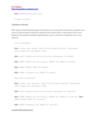 Anar Godjaev
http://anargodjaev.wordpress.com/
SQL> @$GGATE/ddl_enable.sql;
Trigger altered.
5.Replikasyon Hazırlığı
DDL replikasyonunda kullanılacak ggate isimli kullanıcımızı yaratıp gerekli çalışmalarımızı yaptıktan sonra
source ile target arasında bir replikasyon yapacağız.Source tarafta sender ve target tarafta receiver isimli
kullanıclar yaratıp gerekli çalışmaları yapacağız,bunları source ve destination veritabanları için ayrı ayrı
yapıyoruz.
Source database:
SQL> create user sender identified by qwerty default tablespace
users temporary tablespace temp;
SQL> grant connect,resource,unlimited tablespace to sender;
SQL> GRANT SELECT any dictionary, SELECT any TABLE TO sender;
SQL> GRANT CREATE TABLE TO sender;
SQL> GRANT flashback any TABLE TO sender;
Destination database:
SQL> create user receiver identified by qwerty default tablespace
users temporary tablespace temp;
SQL> grant connect,resource,unlimited tablespace to receiver;
SQL> GRANT SELECT any dictionary, SELECT any TABLE TO receiver; SQL>
GRANT CREATE TABLE TO receiver;
SQL> GRANT flashback any TABLE TO receiver;
6.BASİT BİR REPLİKASYON

 