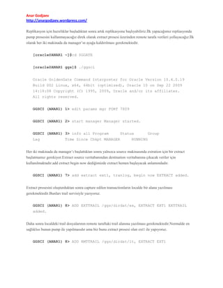 Anar Godjaev
http://anargodjaev.wordpress.com/
Replikasyon için hazırlıklar başladıktan sonra artık replikasyona başlıyabiliriz.İlk yapacağımız repliasyonda
pump prosesini kullanmayacağız direk olarak extract prosesi üzerinden remote tarafa verileri yollayacağız.İlk
olarak her iki makinada da manager’ın ayağa kaldırılması gerekmektedir.
[oracle@ANAR1 ~]$cd $GGATE
[oracle@ANAR1 ggs]$ ./ggsci
Oracle GoldenGate Command Interpreter for Oracle Version 10.4.0.19
Build 002 Linux, x64, 64bit (optimized), Oracle 10 on Sep 22 2009
14:18:08 Copyright (C) 1995, 2009, Oracle and/or its affiliates.
All rights reserved.
GGSCI (ANAR1) 1> edit params mgr PORT 7809
GGSCI (ANAR1) 2> start manager Manager started.
GGSCI (ANAR1) 3> info all Program
Lag

Status

Time Since Chkpt MANAGER

Group

RUNNING

Her iki makinada da manager’ı başlattıktan sonra yalnızca source makinasında extration için bir extract
başlatmamız gerekiyor.Extract source veritabanından destination veritabanına çıkacak veriler için
kullanılmaktadır.add extract begin now dediğimizde extract hemen başlayacak anlamındadır.
GGSCI (ANAR1) 7> add extract ext1, tranlog, begin now EXTRACT added.
Extract prosesini oluşturduktan sonra capture edilen transactionların localde bir alana yazılması
gerekmektedir.Bunları trail servisiyle yazıyoruz.
GGSCI (ANAR1) 8> ADD EXTTRAIL /ggs/dirdat/ex, EXTRACT EXT1 EXTTRAIL
added.
Daha sonra localdeki trail dosyalarının remote taraftaki trail alanına yazılması gerekmektedir.Normalde en
sağlıklısı bunun pump ile yapılmasıdır ama biz bunu extract prosesi olan ext1 ile yapıyoruz.
GGSCI (ANAR1) 8> ADD RMTTRAIL /ggs/dirdat/lt, EXTRACT EXT1

 