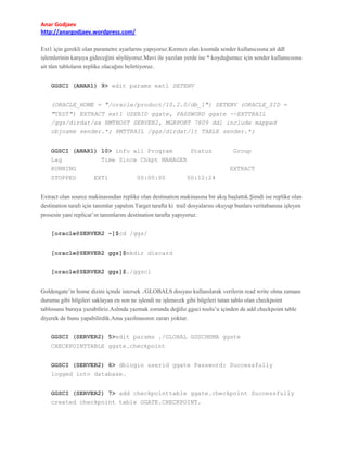 Anar Godjaev
http://anargodjaev.wordpress.com/
Ext1 için gerekli olan parametre ayarlarını yapıyoruz.Kırmızı olan kısımda sender kullanıcısına ait ddl
işlemlerinin karşıya gideceğini söylüyoruz.Mavi ile yazılan yerde ise * koyduğumuz için sender kullanıcısına
ait tüm tabloların replike olacağını belirtiyoruz.
GGSCI (ANAR1) 9> edit params ext1 SETENV
(ORACLE_HOME = "/oracle/product/10.2.0/db_1") SETENV (ORACLE_SID =
"TEST") EXTRACT ext1 USERID ggate, PASSWORD ggate --EXTTRAIL
/ggs/dirdat/ex RMTHOST SERVER2, MGRPORT 7809 ddl include mapped
objname sender.*; RMTTRAIL /ggs/dirdat/lt TABLE sender.*;
GGSCI (ANAR1) 10> info all Program
Lag
RUNNING
STOPPED

Status

Group

Time Since Chkpt MANAGER
EXTRACT
EXT1

00:00:00

00:12:24

Extract olan source makinasından replike olan destination makinasına bir akış başlattık.Şimdi ise replike olan
destination tarafı için tanımlar yapalım.Target tarafta ki trail dosyalarını okuyup bunları veritabanına işleyen
prosesin yani replicat’ın tanımlarını destination tarafta yapıyoruz.
[oracle@SERVER2 ~]$cd /ggs/
[oracle@SERVER2 ggs]$mkdir discard
[oracle@SERVER2 ggs]$./ggsci
Goldengate’in home dizini içinde istersek ./GLOBALS dosyası kullanılarak verilerin read write olma zamanı
durumu gibi bilgileri saklayan en son ne işlendi ne işlenecek gibi bilgileri tutan tablo olan checkpoint
tablosunu buraya yazabiliriz.Aslında yazmak zorunda değiliz.ggsci toolu’u içinden de add checkpoint table
diyerek de bunu yapabilirdik.Ama yazılmasının zararı yoktur.
GGSCI (SERVER2) 5>edit params ./GLOBAL GGSCHEMA ggate
CHECKPOINTTABLE ggate.checkpoint
GGSCI (SERVER2) 6> dblogin userid ggate Password: Successfully
logged into database.
GGSCI (SERVER2) 7> add checkpointtable ggate.checkpoint Successfully
created checkpoint table GGATE.CHECKPOINT.

 