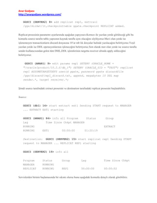 Anar Godjaev
http://anargodjaev.wordpress.com/
GGSCI (SERVER2) 8> add replicat rep1, exttrail
/ggs/dirdat/lt,checkpointtable ggate.checkpoint REPLICAT added.
Replicat prosesinin parametre ayarlarınıda aşağıdan yapıyourz.Kırmızı ile yazılan yerde görüleceği gibi bu
komutla source tarafın tablo yapısının kaynak tarafla aynı olacağını söylüyoruz.Mavi olan yerde ise
işlenemeyen transactionların discard dosyasına 10’ar mb lık dosyalar halinde yazılacağını belirtiyoruz.Yeşil
yazılan yerde ise DDL operasyonlarının işleneceğini belirtiyoruz.Son olarak mor olan yerde ise source tarafta
sender kullanıcısından gelen tüm DML,DDL işlemlerinin targetta receiver altında apply edileceğini
belirtiyoruz.
GGSCI (ANAR1) 9> edit params rep1 SETENV (ORACLE_HOME =
"/oracle/product/10.2.0/db_1") SETENV (ORACLE_SID = "TEST") replicat
rep1 ASSUMETARGETDEFS userid ggate, password ggate discardfile
/ggs/discard/rep1_discard.txt, append, megabytes 10 DDL map
sender.*, target receiver.*;
Şimdi source tarafındaki extract prosesini ve destination tarafındaki replicat prosesini başlatabiliriz.
Source:
GGSCI (db1) 14> start extract ext1 Sending START request to MANAGER
... EXTRACT EXT1 starting
GGSCI (ANAR1) 84> info all Program
Lag
RUNNING
RUNNING
Destination:

Status

Group

Time Since Chkpt MANAGER
EXTRACT
EXT1

00:00:00

01:20:19

GGSCI (SERVER2) 15> start replicat rep1 Sending START

request to MANAGER ... REPLICAT REP1 starting
GGSCI (SERVER2) 19> info all
Program
MANAGER
REPLICAT

Status
RUNNING
RUNNING

Group

Lag

Time Since Chkpt

REP1

00:00:00

00:00:02

Servislerden birinin başlamasında bir sıkıntı olursa bunu aşağıdaki komutla detaylı olarak görebiliriz.

 