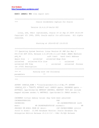 Anar Godjaev
http://anargodjaev.wordpress.com/
GGSCI (ANAR1) 90> view report ext1
********************************************************************
***
Oracle GoldenGate Capture for Oracle
Version 10.4.0.19 Build 002
Linux, x64, 64bit (optimized), Oracle 10 on Sep 22 2009 14:21:44
Copyright (C) 1995, 2009, Oracle and/or its affiliates. All rights
reserved.
Starting at 2014-02-02 13:33:53
********************************************************************
*** Operating System Version: Linux Version #1 SMP Sun May 2
04:17:42 EDT 2010, Release 2.6.18-194.3.1.el5 Node: ANAR1 Machine:
x86_64
soft limit
hard limit Address
Space Size
:
unlimited
unlimited Heap Size
unlimited
unlimited File Size
:
unlimited
unlimited CPU Time
:
unlimited
unlimited
id: 27201 Description:

:
Process

********************************************************************
*** **
Running with the following
parameters
**
********************************************************************
***
SETENV (ORACLE_HOME = "/oracle/product/10.2.0/db_1") SETENV
(ORACLE_SID = "TEST") EXTRACT ext1 USERID ggate, PASSWORD ggate -EXTTRAIL /ggs/dirdat/ex RMTHOST SERVER2, MGRPORT 7809 ddl include
mapped objname sender.*; RMTTRAIL /ggs/dirdat/lt TABLE sender.*;
CACHEMGR virtual memory values (may have been adjusted)
CACHEBUFFERSIZE:
64K
CACHESIZE:
8G CACHEBUFFERSIZE (soft
max):
4M CACHEPAGEOUTSIZE (normal):
4M
PROCESS VM AVAIL FROM OS (min):
16G CACHESIZEMAX (strict
force to disk): 13.99G Database Version: Oracle Database 10g
Enterprise Edition Release 10.2.0.3.0 - 64bi PL/SQL Release

 