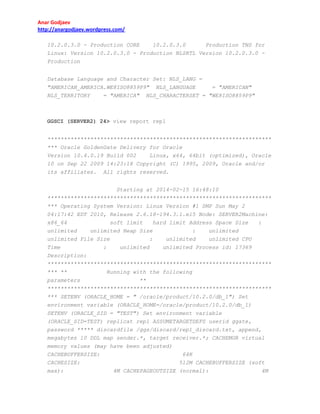 Anar Godjaev
http://anargodjaev.wordpress.com/
10.2.0.3.0 - Production CORE
10.2.0.3.0
Production TNS for
Linux: Version 10.2.0.3.0 - Production NLSRTL Version 10.2.0.3.0 Production
Database Language and Character Set: NLS_LANG =
"AMERICAN_AMERICA.WE8ISO8859P9" NLS_LANGUAGE
= "AMERICAN"
NLS_TERRITORY
= "AMERICA" NLS_CHARACTERSET = "WE8ISO8859P9"

GGSCI (SERVER2) 24> view report rep1
********************************************************************
*** Oracle GoldenGate Delivery for Oracle
Version 10.4.0.19 Build 002
Linux, x64, 64bit (optimized), Oracle
10 on Sep 22 2009 14:23:18 Copyright (C) 1995, 2009, Oracle and/or
its affiliates.

All rights reserved.

Starting at 2014-02-15 16:48:10
********************************************************************
*** Operating System Version: Linux Version #1 SMP Sun May 2
04:17:42 EDT 2010, Release 2.6.18-194.3.1.el5 Node: SERVER2Machine:
x86_64
soft limit
hard limit Address Space Size
:
unlimited
unlimited Heap Size
:
unlimited
unlimited File Size
:
unlimited
unlimited CPU
Time
:
unlimited
unlimited Process id: 17369
Description:
********************************************************************
*** **
Running with the following
parameters
**
********************************************************************
*** SETENV (ORACLE_HOME = " /oracle/product/10.2.0/db_1") Set
environment variable (ORACLE_HOME=/oracle/product/10.2.0/db_1)
SETENV (ORACLE_SID = "TEST") Set environment variable
(ORACLE_SID=TEST) replicat rep1 ASSUMETARGETDEFS userid ggate,
password ***** discardfile /ggs/discard/rep1_discard.txt, append,
megabytes 10 DDL map sender.*, target receiver.*; CACHEMGR virtual
memory values (may have been adjusted)
CACHEBUFFERSIZE:
64K
CACHESIZE:
512M CACHEBUFFERSIZE (soft
max):
4M CACHEPAGEOUTSIZE (normal):
4M

 