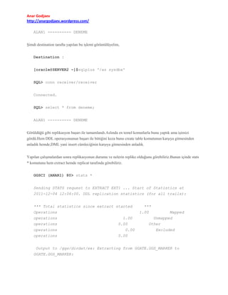 Anar Godjaev
http://anargodjaev.wordpress.com/
ALAN1 ---------- DENEME
Şimdi destination tarafta yapılan bu işlemi görüntülüyelim,
Destination :
[oracle@SERVER2 ~]$sqlplus '/as sysdba'
SQL> conn receiver/receiver
Connected.
SQL> select * from deneme;
ALAN1 ---------- DENEME
Görüldüğü gibi replikasyon başarı ile tamamlandı.Aslında en temel komutlarla bunu yaptık ama işimizi
gördü.Hem DDL operasyonunun başarı ile bittiğini keza bunu create table komutunun karşıya gitmesinden
anladık hemde,DML yani insert cümleciğinin karşıya gitmesinden anladık.
Yapılan çalışmalardan sonra replikasyonun durumu ve nelerin replike olduğunu görebiliriz.Bunun içinde stats
* komutunu hem extract hemde replicat tarafında görebiliriz.
GGSCI (ANAR1) 80> stats *
Sending STATS request to EXTRACT EXT1 ... Start of Statistics at
2011-12-04 12:06:00. DDL replication statistics (for all trails):
*** Total statistics since extract started
Operations
operations
1.00
operations
0.00
operations
0.00
operations
0.00

***
1.00

Mapped
Unmapped
Other
Excluded

Output to /ggs/dirdat/ex: Extracting from GGATE.GGS_MARKER to
GGATE.GGS_MARKER:

 