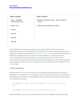 Anar Godjaev
http://anargodjaev.wordpress.com/

Master veritabanı:

Yedek Veritabanı:

- Oracle- IBM DB2
- Microsoft SQL Server

- Yandaki veritabanlarının hepsi- Ingres, MySql, HP
- Neoview

- Sysbase ASE

- ODBC uyumlu herhangi bir veritabanı

- Teradata
- Enscribe
- SQL/MP
- SQL/MX

Oracle GoldenGate için ilk etapta yapacağımız yazılımı kurmak olacaktır,yazılımı kurduktan sonra
konfigürasyon yapabiliriz.Biz denemelerimiz Redhat Enterprise 64 bit linux üzerinde yapacağız.İlk olarak
Golden Gate ürününü indirmemiz gerekiyor.http://edelivery.oracle.com/ sayfasından ürünü indirebiliriz.Oracle
Media Pack aramasından Product type olarak Oracle Fusion Middleware ve ilgili işletim sistemini
seçiyoruz.Ürün paketi olarak Oracle GoldenGate on Oracle Media Pack for Linux x86-64 olarak
seçiyoruz.Daha sonra gelen listeden işletim sistemimizin tipine ve kullandığımız veritabanı versiyonuna göre
seçim yapabiliriz.Ben seçim olarak Oracle GoldenGate V10.4.0.x for Oracle 10g 64bit on RedHat 4.0′ı veya
5.0’u seçeceğim
2.Golden Gate Kurulumu
Download edilen V26185-01.zip isimli dosyayı her iki makinayada kopyalayacağız.Daha sonra kurulum
yapacağımız her iki makinada da / dizini altına ggs isimli klasör yaratacağız ve bu klasöre oracle kullanıcısı ve
oinstall grubunu yetkili olarak vereceğiz.İndirdiğimiz dosyayı /ggs dizini altına kopyalayacağız.Bu işlemleri
her iki makinada da yapmalıyız.
[root@ANAR1 /]# mkdir /ggs [root@ANAR1 /]# chown oracle:oinstall
/ggs
[root@ANAR1 /]# cp /V26185-01.zip /ggs/V26185-01.zip
Kopyalama bittikten sonra zip dosyasını açacağız açılan zip dosyasının içindeki tar dosyasınıda açacağız.

 