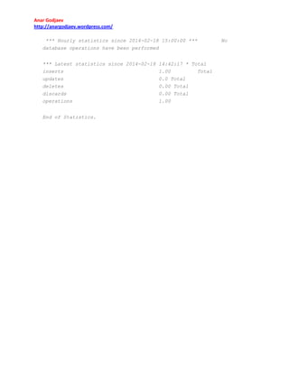 Anar Godjaev
http://anargodjaev.wordpress.com/
*** Hourly statistics since 2014-02-18 15:00:00 ***
database operations have been performed
*** Latest statistics since 2014-02-18 14:42:17 * Total
inserts
1.00
Total
updates
deletes
discards
operations
End of Statistics.

0.0 Total
0.00 Total
0.00 Total
1.00

No

 