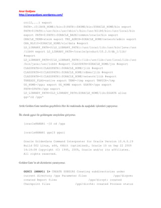 Anar Godjaev
http://anargodjaev.wordpress.com/
orcl2,...) export
PATH=.:${JAVA_HOME}/bin:${PATH}:$HOME/bin:$ORACLE_HOME/bin export
PATH=${PATH}:/usr/bin:/usr/sbin/:/bin:/usr/X11R6/bin:/usr/local/bin
export PATH=${PATH}:$ORACLE_BASE/common/oracle/bin export
ORACLE_TERM=xterm export TNS_ADMIN=$ORACLE_HOME/network/admin export
ORA_NLS10=$ORACLE_HOME/nls/data #export
LD_LIBRARY_PATH=${LD_LIBRARY_PATH}:/usr/local/lib:/usr/bin/java:/usr
/lib64 export LD_LIBRARY_PATH=/oracle/product/10.2.0/db_1/lib/
#export
LD_LIBRARY_PATH=${LD_LIBRARY_PATH}:/lib:/usr/lib:/usr/local/lib:/usr
/bin/java:/usr/lib64 #export CLASSPATH=$ORACLE_HOME/jre #export
CLASSPATH=${CLASSPATH}:$ORACLE_HOME/jlib #export
CLASSPATH=${CLASSPATH}:$ORACLE_HOME/rdbms/jlib #export
CLASSPATH=${CLASSPATH}:$ORACLE_HOME/network/jlib #export
THREADS_FLAG=native export TEMP=/tmp export TMPDIR=/tmp
GG_HOME=/ggs; export GG_HOME export GGATE=/ggs export
PATH=$PATH:/ggs export
LD_LIBRARY_PATH=$LD_LIBRARY_PATH:$ORACLE_HOME/lib:$GGATE alias
gg='cd /ggs'
Artık Golden Gate tarafına geçebiliriz.Her iki makinada da aşağıdaki işlemleri yapıyoruz.
İlk olarak ggsci ile goldengate arayüzüne giriyoruz.
[oracle@ANAR1 ~]$ cd /ggs
[oracle@ANAR1 ggs]$ ggsci
Oracle GoldenGate Command Interpreter for Oracle Version 10.4.0.19
Build 002 Linux, x64, 64bit (optimized), Oracle 10 on Sep 22 2009
14:18:08 Copyright (C) 1995, 2009, Oracle and/or its affiliates.
All rights reserved.
Golden Gate’in alt dizinlerini yaratıyoruz.
GGSCI (ANAR1) 1> CREATE SUBDIRS Creating subdirectories under
current directory /ggs Parameter files
/ggs/dirprm:
created Report files
/ggs/dirrpt: created
Checkpoint files
/ggs/dirchk: created Process status

 