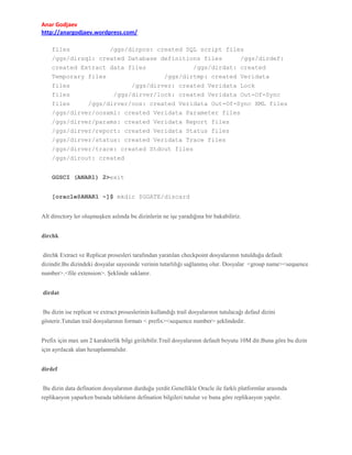 Anar Godjaev
http://anargodjaev.wordpress.com/
files
/ggs/dirpcs: created SQL script files
/ggs/dirsql: created Database definitions files
/ggs/dirdef:
created Extract data files
/ggs/dirdat: created
Temporary files
/ggs/dirtmp: created Veridata
files
/ggs/dirver: created Veridata Lock
files
/ggs/dirver/lock: created Veridata Out-Of-Sync
files
/ggs/dirver/oos: created Veridata Out-Of-Sync XML files
/ggs/dirver/oosxml: created Veridata Parameter files
/ggs/dirver/params: created Veridata Report files
/ggs/dirver/report: created Veridata Status files
/ggs/dirver/status: created Veridata Trace files
/ggs/dirver/trace: created Stdout files
/ggs/dirout: created
GGSCI (ANAR1) 2>exit
[oracle@ANAR1 ~]$ mkdir $GGATE/discard
Alt directory ler oluşmuşken aslında bu dizinlerin ne işe yaradığına bir bakabiliriz.
dirchk
dirchk Extract ve Replicat prosesleri tarafından yaratılan checkpoint dosyalarının tutulduğu default
dizindir.Bu dizindeki dosyalar sayesinde verinin tutarlılığı sağlanmış olur. Dosyalar <group name><sequence
number>.<file extension>. Şeklinde saklanır.
dirdat
Bu dizin ise replicat ve extract proseslerinin kullandığı trail dosyalarının tutulacağı defaul dizini
gösterir.Tutulan trail dosyalarının formatı < prefix><sequence number> şeklindedir.
Prefix için max um 2 karakterlik bilgi girilebilir.Trail dosyalarının default boyutu 10M dir.Buna göre bu dizin
için ayrılacak alan hesaplanmalıdır.
dirdef
Bu dizin data defination dosyalarının durduğu yerdir.Genellikle Oracle ile farklı platformlar arasında
replikasyon yaparken burada tabloların defination bilgileri tutulur ve buna göre replikasyon yapılır.

 