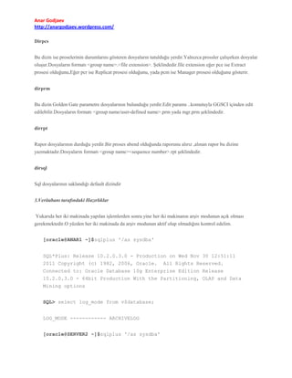 Anar Godjaev
http://anargodjaev.wordpress.com/
Dirpcs
Bu dizin ise proselerinin durumlarını gösteren dosyaların tutulduğu yerdir.Yalnızca prossler çalışırken dosyalar
oluşur.Dosyaların formatı <group name>.<file extension>. Şeklindedir.file extension eğer pce ise Extract
prosesi olduğunu,Eğer pcr ise Replicat prosesi olduğunu, yada pcm ise Manager prosesi olduğunu gösterir.
dirprm
Bu dizin Golden Gate parametre dosyalarının bulunduğu yerdir.Edit params ..komutuyla GGSCI içinden edit
edilebilir.Dosyaların formatı <group name/user-defined name>.prm yada mgr.prm şeklindedir.
dirrpt
Rapor dosyalarının durduğu yerdir.Bir proses abend olduğunda raporunu alırız ,alınan rapor bu dizine
yazmaktadır.Dosyaların formatı <group name><sequence number>.rpt şeklindedir.
dirsql
Sql dosyalarının saklandığı default dizindir
3.Veritabanı tarafındaki Hazırlıklar
Yukarıda her iki makinada yapılan işlemlerden sonra yine her iki makinanın arşiv modunun açık olması
gerekmektedir.O yüzden her iki makinada da arşiv modunun aktif olup olmadığını kontrol edelim.
[oracle@ANAR1 ~]$sqlplus '/as sysdba'
SQL*Plus: Release 10.2.0.3.0 - Production on Wed Nov 30 12:51:11
2011 Copyright (c) 1982, 2006, Oracle. All Rights Reserved.
Connected to: Oracle Database 10g Enterprise Edition Release
10.2.0.3.0 - 64bit Production With the Partitioning, OLAP and Data
Mining options
SQL> select log_mode from v$database;
LOG_MODE ------------ ARCHIVELOG
[oracle@SERVER2 ~]$sqlplus '/as sysdba'

 