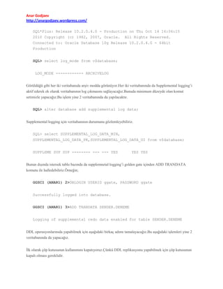 Anar Godjaev
http://anargodjaev.wordpress.com/
SQL*Plus: Release 10.2.0.4.0 - Production on Thu Oct 14 16:06:15
2010 Copyright (c) 1982, 2007, Oracle. All Rights Reserved.
Connected to: Oracle Database 10g Release 10.2.0.4.0 - 64bit
Production
SQL> select log_mode from v$database;
LOG_MODE ------------ ARCHIVELOG
Görüldüğü gibi her iki veritabanıda arşiv modda görünüyor.Her iki veritabanında da Supplemental logging’i
aktif ederek ek olarak veritabanının log çıkmasını sağlayacağız.Bunuda minimum düzeyde olan komut
setimizle yapacağız.Bu işlem yine 2 veritabanında da yapılacaktır.
SQL> alter database add supplemental log data;
Supplemental logging için veritabanının durumunu gözlemleyebiliriz.
SQL> select SUPPLEMENTAL_LOG_DATA_MIN,
SUPPLEMENTAL_LOG_DATA_PK,SUPPLEMENTAL_LOG_DATA_UI from v$database;
SUPPLEME SUP SUP -------- --- --- YES

YES YES

Bunun dışında istersek tablo bazında da supplemnetal logging’i golden gate içinden ADD TRANDATA
komutu ile halledebiliriz.Örneğin;
GGSCI (ANAR1) 2>DBLOGIN USERID ggate, PASSWORD ggate
Successfully logged into database.
GGSCI (ANAR1) 3>ADD TRANDATA SENDER.DENEME
Logging of supplemental redo data enabled for table SENDER.DENEME
DDL operasyonlarınıda yapabilmek için aşağıdaki birkaç adımı tamalayacağız.Bu aşağıdaki işlemleri yine 2
veritabanında da yapacağız.
İlk olarak çöp kutusunun kullanımını kapatıyoruz.Çünkü DDL replikasyonu yapabilmek için çöp kutusunun
kapalı olması gereklidir.

 