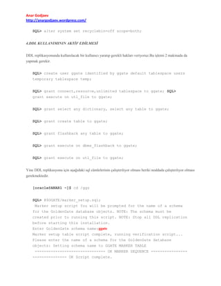 Anar Godjaev
http://anargodjaev.wordpress.com/
SQL> alter system set recyclebin=off scope=both;
4.DDL KULLANIMININ AKTİF EDİLMESİ
DDL replikasyonunda kullanılacak bir kullanıcı yaratıp gerekli hakları veriyoruz.Bu işlemi 2 makinada da
yapmak gerekir.
SQL> create user ggate identified by ggate default tablespace users
temporary tablespace temp;
SQL> grant connect,resource,unlimited tablespace to ggate; SQL>
grant execute on utl_file to ggate;
SQL> grant select any dictionary, select any table to ggate;
SQL> grant create table to ggate;
SQL> grant flashback any table to ggate;
SQL> grant execute on dbms_flashback to ggate;
SQL> grant execute on utl_file to ggate;
Yine DDL replikasyonu için aşağıdaki sql cümlelerinin çalıştırılıyor olması heriki noddada çalıştırılıyor olması
gerekmektedir.
[oracle@ANAR1 ~]$ cd /ggs
SQL> @$GGATE/marker_setup.sql;
Marker setup script You will be prompted for the name of a schema
for the GoldenGate database objects. NOTE: The schema must be
created prior to running this script. NOTE: Stop all DDL replication
before starting this installation.
Enter GoldenGate schema name:ggate
Marker setup table script complete, running verification script...
Please enter the name of a schema for the GoldenGate database
objects: Setting schema name to GGATE MARKER TABLE
------------------------------- OK MARKER SEQUENCE ------------------------------ OK Script complete.

 