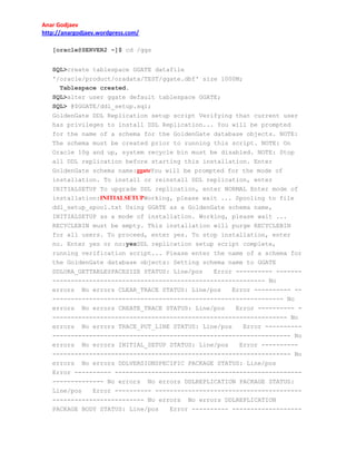 Anar Godjaev
http://anargodjaev.wordpress.com/
[oracle@SERVER2 ~]$ cd /ggs
SQL>create tablespace GGATE datafile
'/oracle/product/oradata/TEST/ggate.dbf' size 1000M;
Tablespace created.
SQL>alter user ggate default tablespace GGATE;
SQL> @$GGATE/ddl_setup.sql;
GoldenGate DDL Replication setup script Verifying that current user
has privileges to install DDL Replication... You will be prompted
for the name of a schema for the GoldenGate database objects. NOTE:
The schema must be created prior to running this script. NOTE: On
Oracle 10g and up, system recycle bin must be disabled. NOTE: Stop
all DDL replication before starting this installation. Enter
GoldenGate schema name:ggateYou will be prompted for the mode of
installation. To install or reinstall DDL replication, enter
INITIALSETUP To upgrade DDL replication, enter NORMAL Enter mode of
installation:INITIALSETUPWorking, please wait ... Spooling to file
ddl_setup_spool.txt Using GGATE as a GoldenGate schema name,
INITIALSETUP as a mode of installation. Working, please wait ...
RECYCLEBIN must be empty. This installation will purge RECYCLEBIN
for all users. To proceed, enter yes. To stop installation, enter
no. Enter yes or no:yesDDL replication setup script complete,
running verification script... Please enter the name of a schema for
the GoldenGate database objects: Setting schema name to GGATE
DDLORA_GETTABLESPACESIZE STATUS: Line/pos
Error ---------- ---------------------------------------------------------------- No
errors No errors CLEAR_TRACE STATUS: Line/pos
Error ---------- ---------------------------------------------------------------- No
errors No errors CREATE_TRACE STATUS: Line/pos
Error ---------- ---------------------------------------------------------------- No
errors No errors TRACE_PUT_LINE STATUS: Line/pos
Error -------------------------------------------------------------------------- No
errors No errors INITIAL_SETUP STATUS: Line/pos
Error -------------------------------------------------------------------------- No
errors No errors DDLVERSIONSPECIFIC PACKAGE STATUS: Line/pos
Error ---------- ---------------------------------------------------------------- No errors No errors DDLREPLICATION PACKAGE STATUS:
Line/pos
Error ---------- ---------------------------------------------------------------- No errors No errors DDLREPLICATION
PACKAGE BODY STATUS: Line/pos
Error ---------- -------------------

 