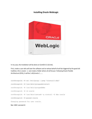 Installing Oracle WebLogic

In my case, the installation will be done on CentOS 5.5 (32-bit).
First, create a user who will own the software and on whose behalf all will be triggered by the good old
tradition, this is oracle :) . Just create a folder where all will be put. Following Oracle Flexible
Architecture (OFA), it will be / u01/oracle /……..

root@oragrid: ~# cat /etc/group | grep 'oinstall|dba'
root@oragrid: ~# /usr/sbin/groupaddoinstall
root@oragrid: ~# /usr/sbin/groupadddba
root@oragrid: ~# id oracle
root@oragrid: ~# /usr/sbin/useradd -g oinstall -G dba oracle
root@oragrid: ~# passwd oracle
Changing password for user oracle.
New UNIX password:

 