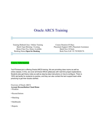 Oracle ARCS Training
Training Method:Class / Online Training Course Duration:45 Days
Batch Type:Morning / Evening Placement Support:100% Placement Assistance
Demo Class:Yes, Demo Available Batch Size:10 Seats
Booking Status:Open for Booking Book Now:Call +91 7019820176
Course Information
TechThinkersLab is offering Oracle ARCS training. We are providing class rooms as well as
online classes. In this, we cover all Oracle ARCS syllabuses with real-time project explanations.
Students also get theory notes as well as step-by-step instructions on how to configure. There is
100% lab facility for students to practice, and they can also contact the tech support team while
practicing to get their doubts clarified.
Overview of Oracle ARCS
Account Reconciliation Cloud Home
• Worklist
• Reconciliations
• Matching
• Dashboards
• Reports
 