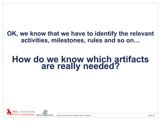 Seite 45Oracle ACM Implementation Best Practices
OK, we know that we have to identify the relevant
activities, milestones, rules and so on…
How do we know which artifacts
are really needed?
 