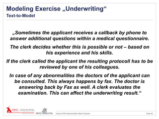 Seite 46Oracle ACM Implementation Best Practices
Modeling Exercise „Underwriting“
Text-to-Model
„Sometimes the applicant receives a callback by phone to
answer additional questions within a medical questionnaire.
The clerk decides whether this is possible or not – based on
his experience and his skills.
If the clerk called the applicant the resulting protocoll has to be
reviewed by one of his colleagues.
In case of any abnormalities the doctors of the applicant can
be consulted. This always happens by fax. The doctor is
answering back by Fax as well. A clerk evaluates the
examination. This can affect the underwriting result.“
 