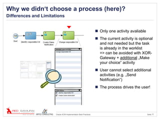 Seite 77Oracle ACM Implementation Best Practices
Why we didn‘t choose a process (here)?
Differences and Limitations
 Only one activity avaliable
 The current activity is optional
and not needed but the task
is already in the worklist
=> can be avoided with XOR-
Gateway + additional „Make
your choice“ activity
 User cannot select additional
activities (e.g. „Send
Notification“)
 The process drives the user!
 