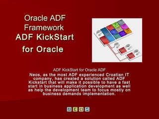 Oracle ADF
  Framework
ADF KickStart
 for Oracle

               ADF KickStart for Oracle ADF
   Neos, as the most ADF experienced Croatian IT
     company, has created a solution called ADF
  Kickstart that will make it possible to have a fast
  start in business application development as well
  as help the development team to focus mostly on
          business demands implementation.
 