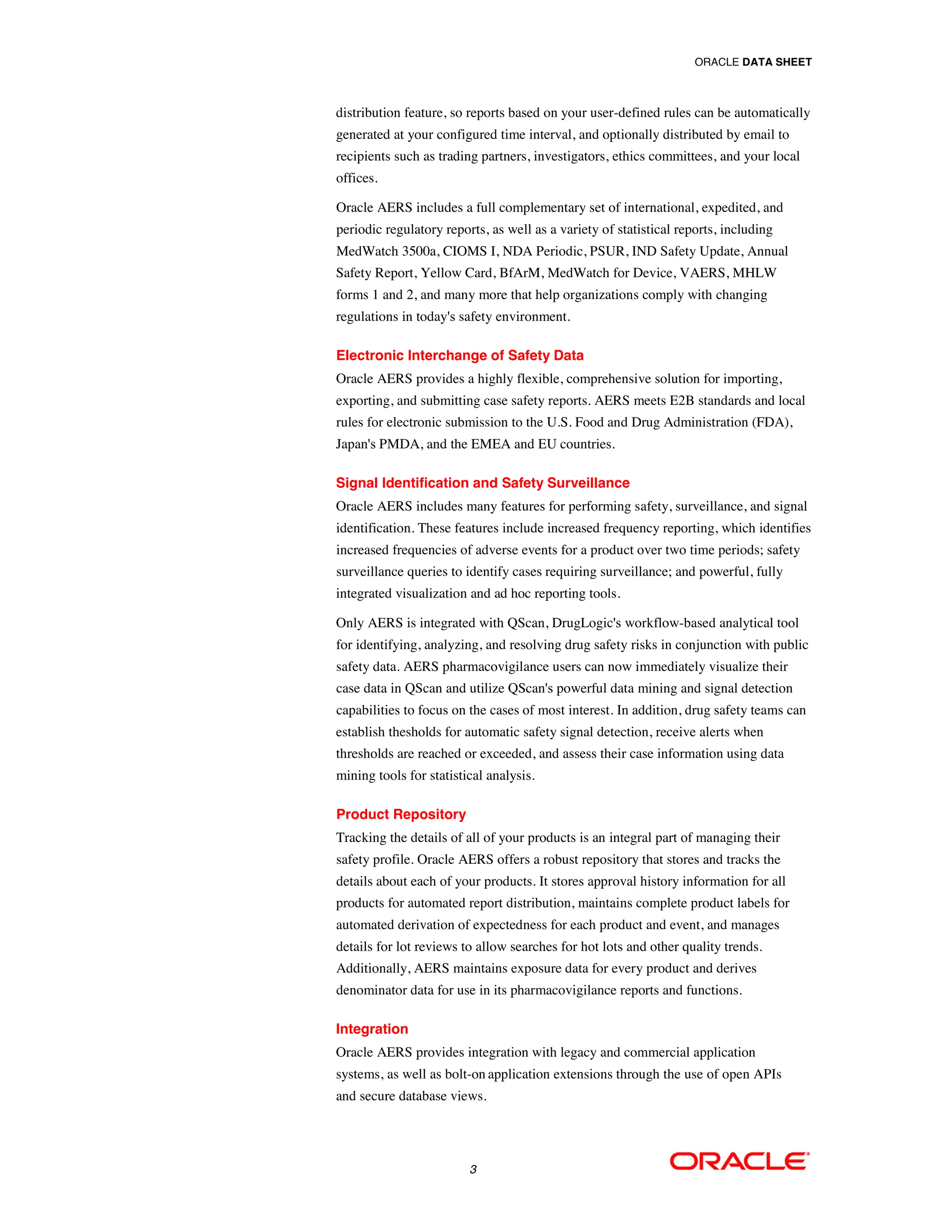 ORACLE DATA SHEET



distribution feature, so reports based on your user-defined rules can be automatically
generated at your configured time interval, and optionally distributed by email to
recipients such as trading partners, investigators, ethics committees, and your local
offices.

Oracle AERS includes a full complementary set of international, expedited, and
periodic regulatory reports, as well as a variety of statistical reports, including
MedWatch 3500a, CIOMS I, NDA Periodic, PSUR, IND Safety Update, Annual
Safety Report, Yellow Card, BfArM, MedWatch for Device, VAERS, MHLW
forms 1 and 2, and many more that help organizations comply with changing
regulations in today's safety environment.

Electronic Interchange of Safety Data
Oracle AERS provides a highly flexible, comprehensive solution for importing,
exporting, and submitting case safety reports. AERS meets E2B standards and local
rules for electronic submission to the U.S. Food and Drug Administration (FDA),
Japan's PMDA, and the EMEA and EU countries.

Signal Identification and Safety Surveillance
Oracle AERS includes many features for performing safety, surveillance, and signal
identification. These features include increased frequency reporting, which identifies
increased frequencies of adverse events for a product over two time periods; safety
surveillance queries to identify cases requiring surveillance; and powerful, fully
integrated visualization and ad hoc reporting tools.

Only AERS is integrated with QScan, DrugLogic's workflow-based analytical tool
for identifying, analyzing, and resolving drug safety risks in conjunction with public
safety data. AERS pharmacovigilance users can now immediately visualize their
case data in QScan and utilize QScan's powerful data mining and signal detection
capabilities to focus on the cases of most interest. In addition, drug safety teams can
establish thesholds for automatic safety signal detection, receive alerts when
thresholds are reached or exceeded, and assess their case information using data
mining tools for statistical analysis.

Product Repository
Tracking the details of all of your products is an integral part of managing their
safety profile. Oracle AERS offers a robust repository that stores and tracks the
details about each of your products. It stores approval history information for all
products for automated report distribution, maintains complete product labels for
automated derivation of expectedness for each product and event, and manages
details for lot reviews to allow searches for hot lots and other quality trends.
Additionally, AERS maintains exposure data for every product and derives
denominator data for use in its pharmacovigilance reports and functions.

Integration
Oracle AERS provides integration with legacy and commercial application
systems, as well as bolt-on application extensions through the use of open APIs
and secure database views.




                         3
 