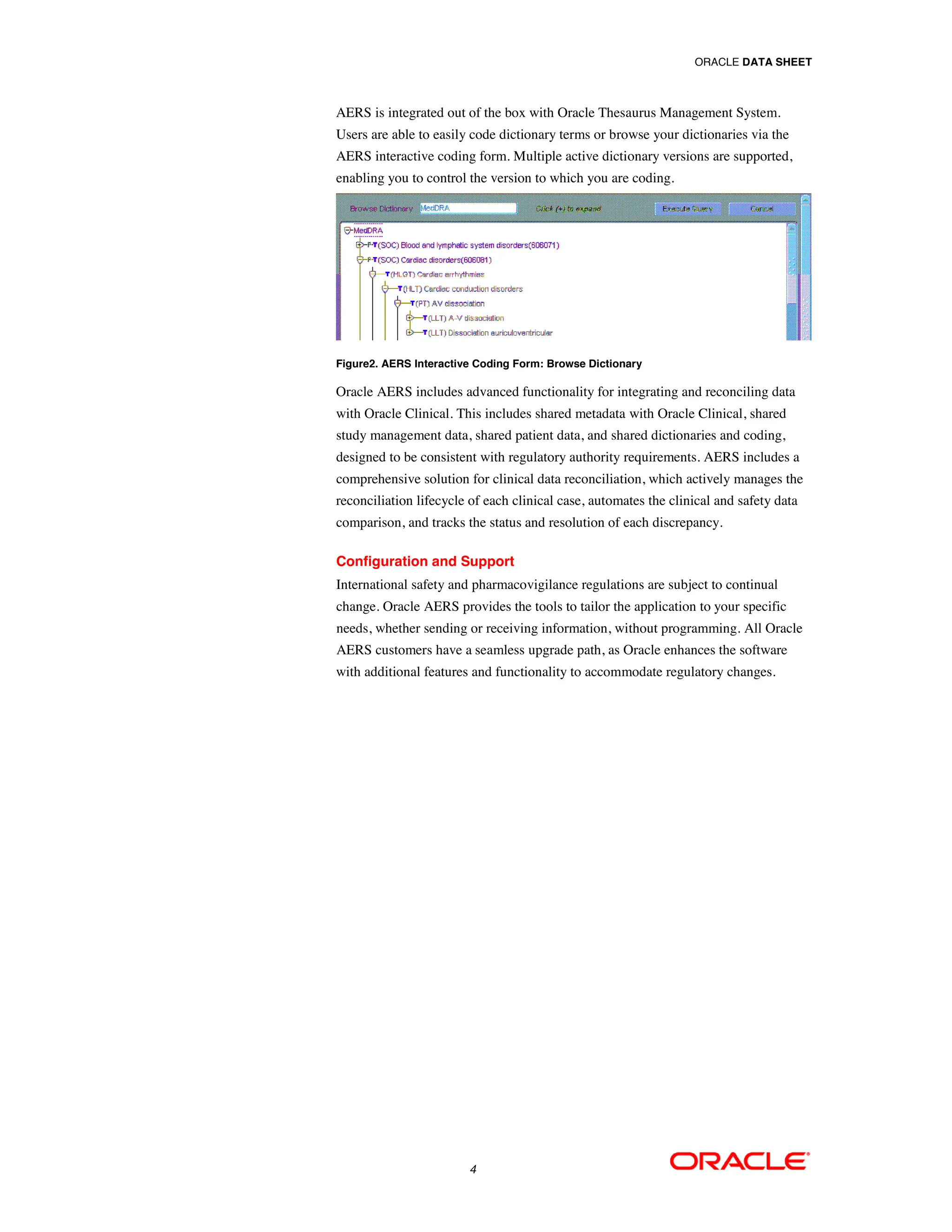 ORACLE DATA SHEET



AERS is integrated out of the box with Oracle Thesaurus Management System.
Users are able to easily code dictionary terms or browse your dictionaries via the
AERS interactive coding form. Multiple active dictionary versions are supported,
enabling you to control the version to which you are coding.




Figure2. AERS Interactive Coding Form: Browse Dictionary

Oracle AERS includes advanced functionality for integrating and reconciling data
with Oracle Clinical. This includes shared metadata with Oracle Clinical, shared
study management data, shared patient data, and shared dictionaries and coding,
designed to be consistent with regulatory authority requirements. AERS includes a
comprehensive solution for clinical data reconciliation, which actively manages the
reconciliation lifecycle of each clinical case, automates the clinical and safety data
comparison, and tracks the status and resolution of each discrepancy.

Configuration and Support
International safety and pharmacovigilance regulations are subject to continual
change. Oracle AERS provides the tools to tailor the application to your specific
needs, whether sending or receiving information, without programming. All Oracle
AERS customers have a seamless upgrade path, as Oracle enhances the software
with additional features and functionality to accommodate regulatory changes.




                        4
 