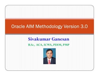 Oracle AIM Methodology Version 3.0

       Sivakumar Ganesan
       B.Sc, ACA, ICWA, PDIM, PMP
 