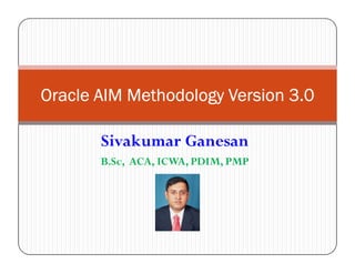 Oracle AIM Methodology OOOrrraaacccllleee AAAIIIMMM MMMeeettthhhooodddooolllooogggyyy VVVVeeeerrrrssssiiiioooonnnn 3333....0000 
Sivakumar Ganesan 
B.Sc, ACA, ICWA, PDIM, PMP 
 