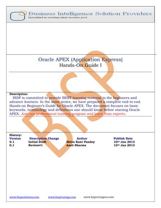 www.bispsolutions.com www.bisptrainigs.com www.hyperionguru.com
Oracle APEX (Application Express)
Hands-On Guide I
Description:
BISP is committed to provide BEST learning material to the beginners and
advance learners. In the same series, we have prepared a complete end-to end
Hands-on Beginner’s Guide for Oracle APEX. The document focuses on basic
keywords, terminology and definitions one should know before starting Oracle
APEX. Join our professional training program and learn from experts.
History:
Version Description Change Author Publish Date
0.1 Initial Draft Shiva Kant Pandey 10th Jan 2013
0.1 Review#1 Amit Sharma 12th Jan 2013
 