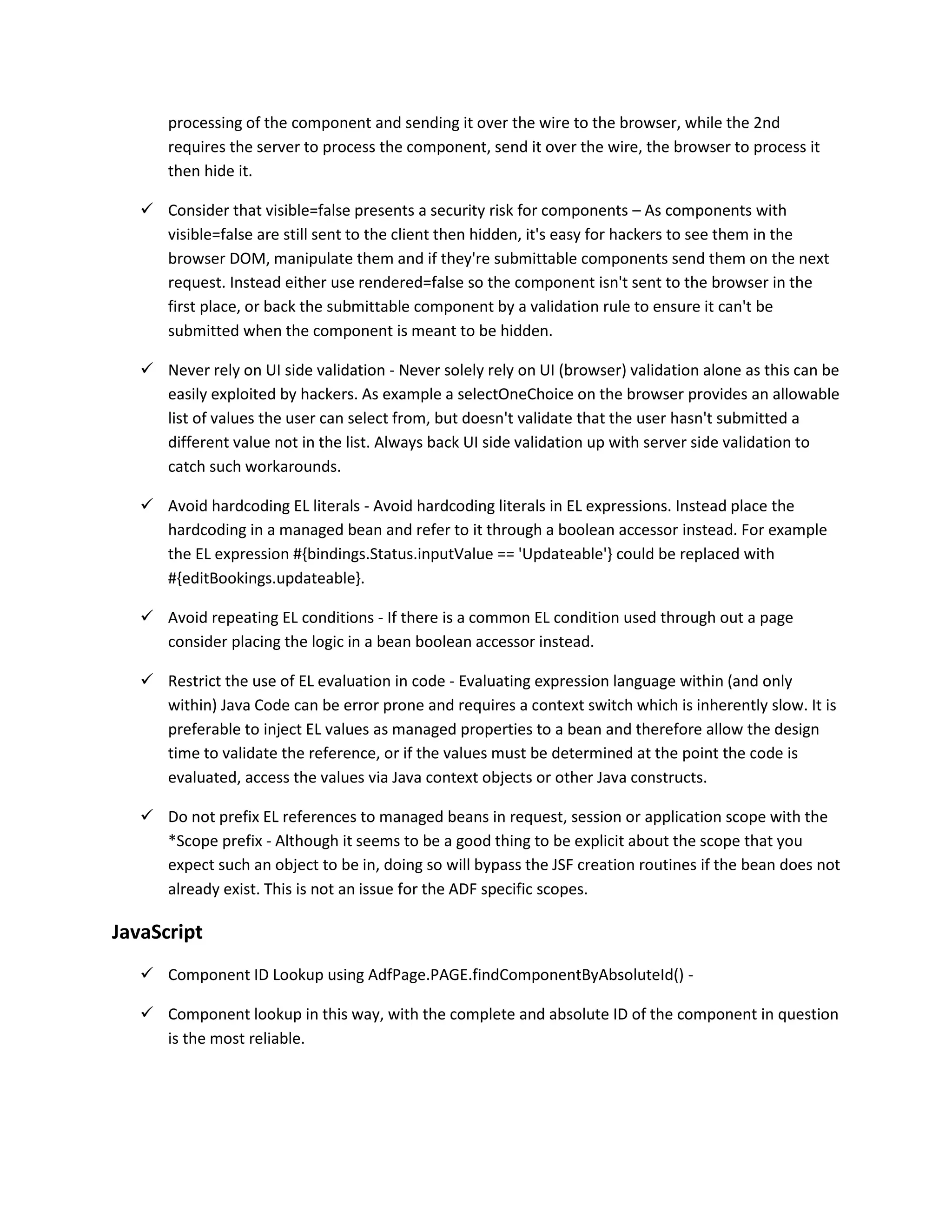 processing of the component and sending it over the wire to the browser, while the 2nd requires the server to process the component, send it over the wire, the browser to process it then hide it.  Consider that visible=false presents a security risk for components – As components with visible=false are still sent to the client then hidden, it's easy for hackers to see them in the browser DOM, manipulate them and if they're submittable components send them on the next request. Instead either use rendered=false so the component isn't sent to the browser in the first place, or back the submittable component by a validation rule to ensure it can't be submitted when the component is meant to be hidden.  Never rely on UI side validation - Never solely rely on UI (browser) validation alone as this can be easily exploited by hackers. As example a selectOneChoice on the browser provides an allowable list of values the user can select from, but doesn't validate that the user hasn't submitted a different value not in the list. Always back UI side validation up with server side validation to catch such workarounds.  Avoid hardcoding EL literals - Avoid hardcoding literals in EL expressions. Instead place the hardcoding in a managed bean and refer to it through a boolean accessor instead. For example the EL expression #{bindings.Status.inputValue == 'Updateable'} could be replaced with #{editBookings.updateable}.  Avoid repeating EL conditions - If there is a common EL condition used through out a page consider placing the logic in a bean boolean accessor instead.  Restrict the use of EL evaluation in code - Evaluating expression language within (and only within) Java Code can be error prone and requires a context switch which is inherently slow. It is preferable to inject EL values as managed properties to a bean and therefore allow the design time to validate the reference, or if the values must be determined at the point the code is evaluated, access the values via Java context objects or other Java constructs.  Do not prefix EL references to managed beans in request, session or application scope with the *Scope prefix - Although it seems to be a good thing to be explicit about the scope that you expect such an object to be in, doing so will bypass the JSF creation routines if the bean does not already exist. This is not an issue for the ADF specific scopes. JavaScript  Component ID Lookup using AdfPage.PAGE.findComponentByAbsoluteId() -  Component lookup in this way, with the complete and absolute ID of the component in question is the most reliable. 