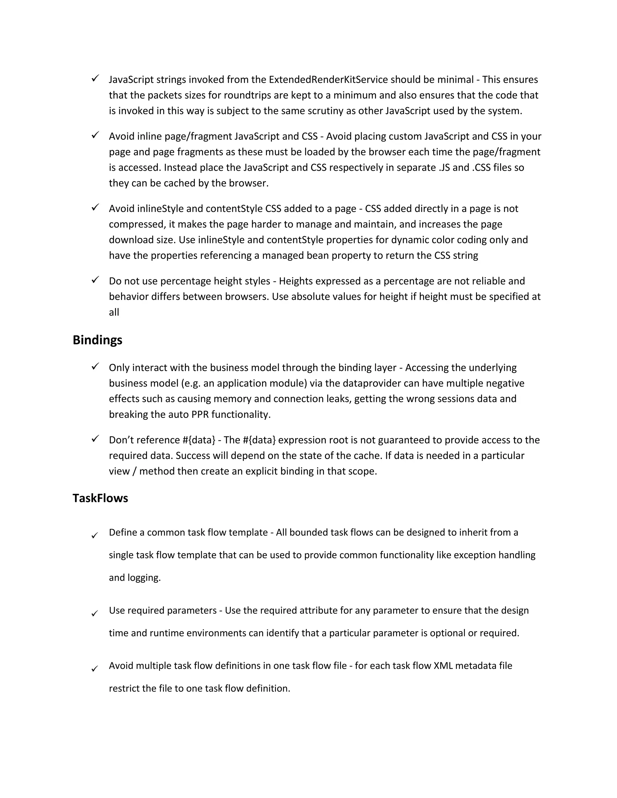  JavaScript strings invoked from the ExtendedRenderKitService should be minimal - This ensures that the packets sizes for roundtrips are kept to a minimum and also ensures that the code that is invoked in this way is subject to the same scrutiny as other JavaScript used by the system.  Avoid inline page/fragment JavaScript and CSS - Avoid placing custom JavaScript and CSS in your page and page fragments as these must be loaded by the browser each time the page/fragment is accessed. Instead place the JavaScript and CSS respectively in separate .JS and .CSS files so they can be cached by the browser.  Avoid inlineStyle and contentStyle CSS added to a page - CSS added directly in a page is not compressed, it makes the page harder to manage and maintain, and increases the page download size. Use inlineStyle and contentStyle properties for dynamic color coding only and have the properties referencing a managed bean property to return the CSS string  Do not use percentage height styles - Heights expressed as a percentage are not reliable and behavior differs between browsers. Use absolute values for height if height must be specified at all Bindings  Only interact with the business model through the binding layer - Accessing the underlying business model (e.g. an application module) via the dataprovider can have multiple negative effects such as causing memory and connection leaks, getting the wrong sessions data and breaking the auto PPR functionality.  Don’t reference #{data} - The #{data} expression root is not guaranteed to provide access to the required data. Success will depend on the state of the cache. If data is needed in a particular view / method then create an explicit binding in that scope. TaskFlows  Define a common task flow template - All bounded task flows can be designed to inherit from a single task flow template that can be used to provide common functionality like exception handling and logging.  Use required parameters - Use the required attribute for any parameter to ensure that the design time and runtime environments can identify that a particular parameter is optional or required.  Avoid multiple task flow definitions in one task flow file - for each task flow XML metadata file restrict the file to one task flow definition. 
