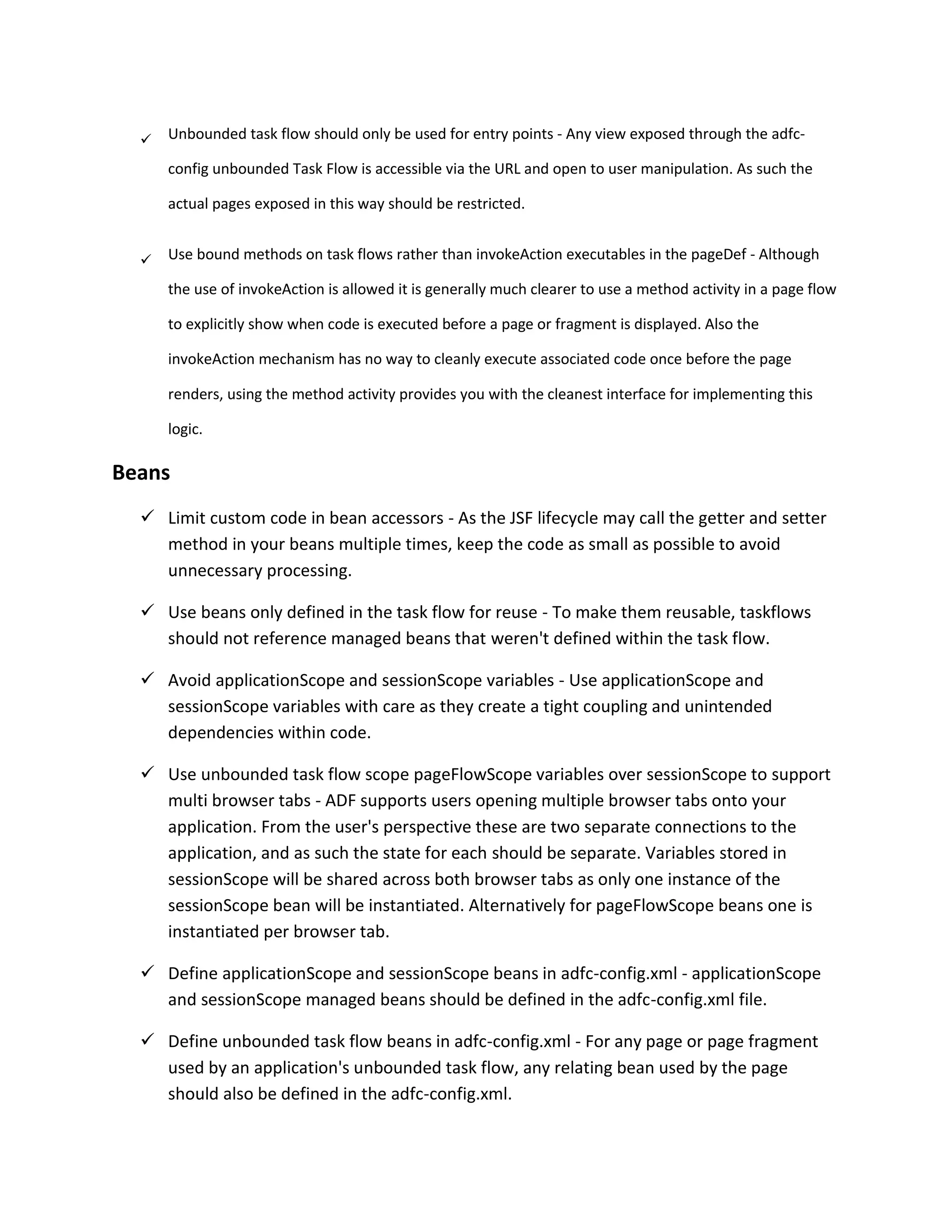  Unbounded task flow should only be used for entry points - Any view exposed through the adfc- config unbounded Task Flow is accessible via the URL and open to user manipulation. As such the actual pages exposed in this way should be restricted.  Use bound methods on task flows rather than invokeAction executables in the pageDef - Although the use of invokeAction is allowed it is generally much clearer to use a method activity in a page flow to explicitly show when code is executed before a page or fragment is displayed. Also the invokeAction mechanism has no way to cleanly execute associated code once before the page renders, using the method activity provides you with the cleanest interface for implementing this logic. Beans  Limit custom code in bean accessors - As the JSF lifecycle may call the getter and setter method in your beans multiple times, keep the code as small as possible to avoid unnecessary processing.  Use beans only defined in the task flow for reuse - To make them reusable, taskflows should not reference managed beans that weren't defined within the task flow.  Avoid applicationScope and sessionScope variables - Use applicationScope and sessionScope variables with care as they create a tight coupling and unintended dependencies within code.  Use unbounded task flow scope pageFlowScope variables over sessionScope to support multi browser tabs - ADF supports users opening multiple browser tabs onto your application. From the user's perspective these are two separate connections to the application, and as such the state for each should be separate. Variables stored in sessionScope will be shared across both browser tabs as only one instance of the sessionScope bean will be instantiated. Alternatively for pageFlowScope beans one is instantiated per browser tab.  Define applicationScope and sessionScope beans in adfc-config.xml - applicationScope and sessionScope managed beans should be defined in the adfc-config.xml file.  Define unbounded task flow beans in adfc-config.xml - For any page or page fragment used by an application's unbounded task flow, any relating bean used by the page should also be defined in the adfc-config.xml. 