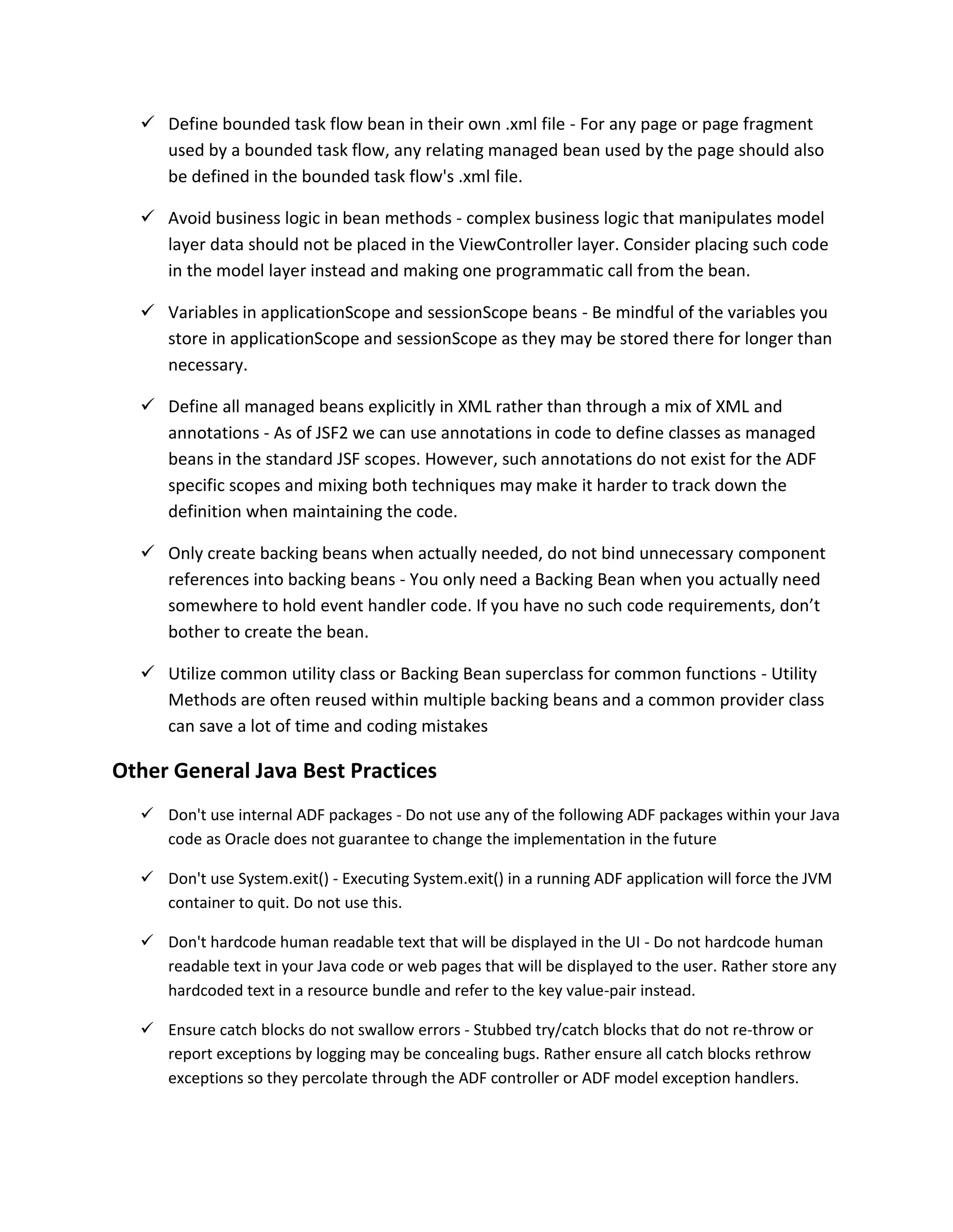  Define bounded task flow bean in their own .xml file - For any page or page fragment used by a bounded task flow, any relating managed bean used by the page should also be defined in the bounded task flow's .xml file.  Avoid business logic in bean methods - complex business logic that manipulates model layer data should not be placed in the ViewController layer. Consider placing such code in the model layer instead and making one programmatic call from the bean.  Variables in applicationScope and sessionScope beans - Be mindful of the variables you store in applicationScope and sessionScope as they may be stored there for longer than necessary.  Define all managed beans explicitly in XML rather than through a mix of XML and annotations - As of JSF2 we can use annotations in code to define classes as managed beans in the standard JSF scopes. However, such annotations do not exist for the ADF specific scopes and mixing both techniques may make it harder to track down the definition when maintaining the code.  Only create backing beans when actually needed, do not bind unnecessary component references into backing beans - You only need a Backing Bean when you actually need somewhere to hold event handler code. If you have no such code requirements, don’t bother to create the bean.  Utilize common utility class or Backing Bean superclass for common functions - Utility Methods are often reused within multiple backing beans and a common provider class can save a lot of time and coding mistakes Other General Java Best Practices  Don't use internal ADF packages - Do not use any of the following ADF packages within your Java code as Oracle does not guarantee to change the implementation in the future  Don't use System.exit() - Executing System.exit() in a running ADF application will force the JVM container to quit. Do not use this.  Don't hardcode human readable text that will be displayed in the UI - Do not hardcode human readable text in your Java code or web pages that will be displayed to the user. Rather store any hardcoded text in a resource bundle and refer to the key value-pair instead.  Ensure catch blocks do not swallow errors - Stubbed try/catch blocks that do not re-throw or report exceptions by logging may be concealing bugs. Rather ensure all catch blocks rethrow exceptions so they percolate through the ADF controller or ADF model exception handlers. 