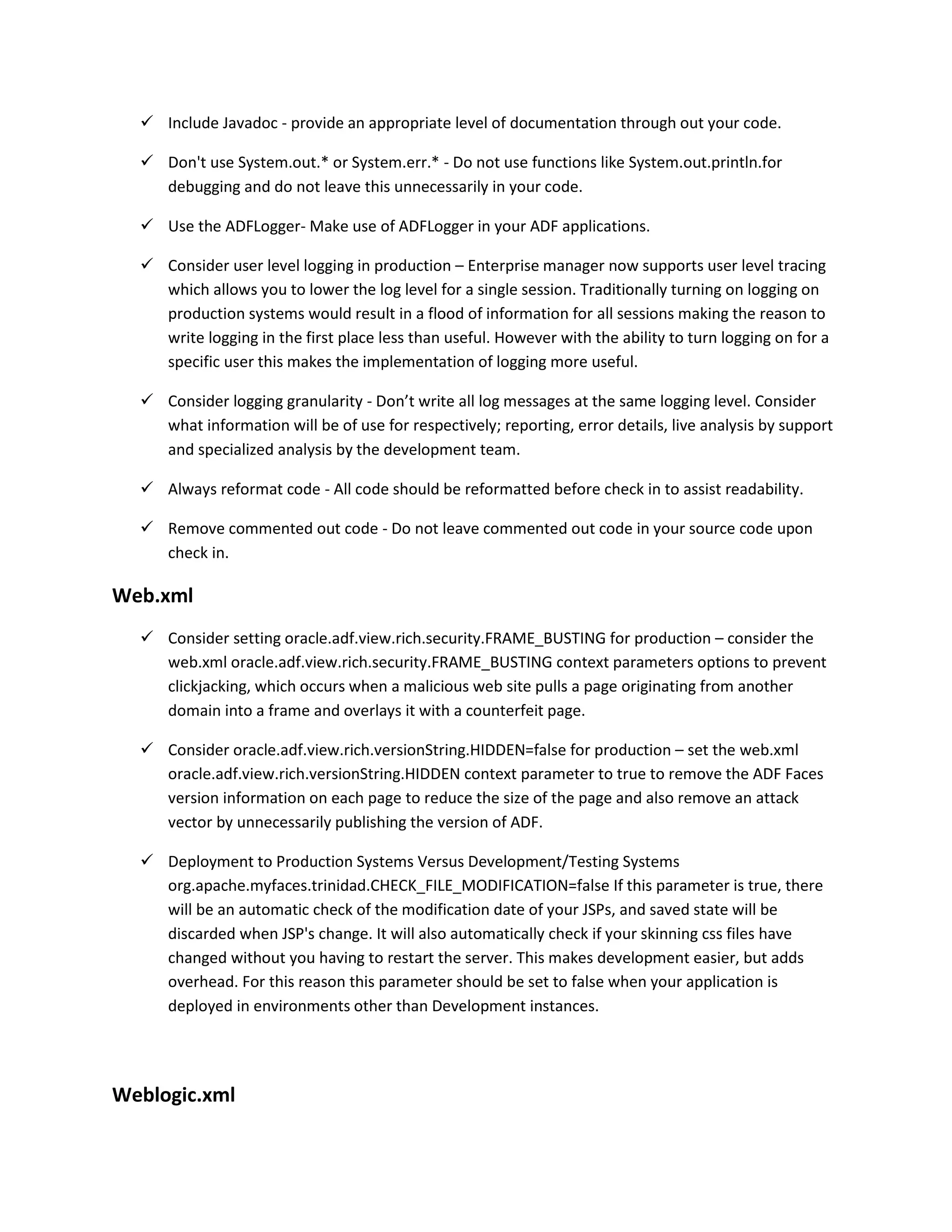  Include Javadoc - provide an appropriate level of documentation through out your code.  Don't use System.out.* or System.err.* - Do not use functions like System.out.println.for debugging and do not leave this unnecessarily in your code.  Use the ADFLogger- Make use of ADFLogger in your ADF applications.  Consider user level logging in production – Enterprise manager now supports user level tracing which allows you to lower the log level for a single session. Traditionally turning on logging on production systems would result in a flood of information for all sessions making the reason to write logging in the first place less than useful. However with the ability to turn logging on for a specific user this makes the implementation of logging more useful.  Consider logging granularity - Don’t write all log messages at the same logging level. Consider what information will be of use for respectively; reporting, error details, live analysis by support and specialized analysis by the development team.  Always reformat code - All code should be reformatted before check in to assist readability.  Remove commented out code - Do not leave commented out code in your source code upon check in. Web.xml  Consider setting oracle.adf.view.rich.security.FRAME_BUSTING for production – consider the web.xml oracle.adf.view.rich.security.FRAME_BUSTING context parameters options to prevent clickjacking, which occurs when a malicious web site pulls a page originating from another domain into a frame and overlays it with a counterfeit page.  Consider oracle.adf.view.rich.versionString.HIDDEN=false for production – set the web.xml oracle.adf.view.rich.versionString.HIDDEN context parameter to true to remove the ADF Faces version information on each page to reduce the size of the page and also remove an attack vector by unnecessarily publishing the version of ADF.  Deployment to Production Systems Versus Development/Testing Systems org.apache.myfaces.trinidad.CHECK_FILE_MODIFICATION=false If this parameter is true, there will be an automatic check of the modification date of your JSPs, and saved state will be discarded when JSP's change. It will also automatically check if your skinning css files have changed without you having to restart the server. This makes development easier, but adds overhead. For this reason this parameter should be set to false when your application is deployed in environments other than Development instances. Weblogic.xml 