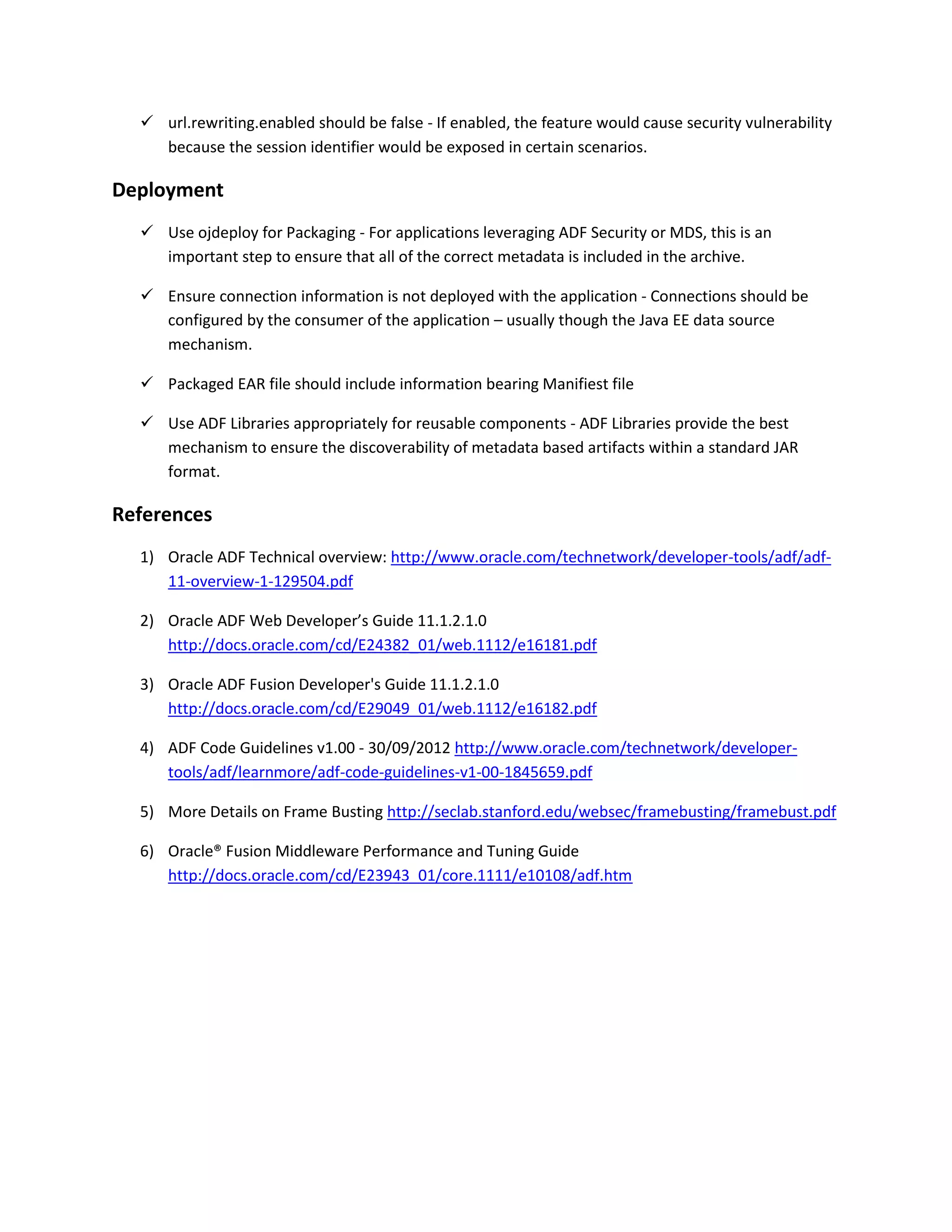 url.rewriting.enabled should be false - If enabled, the feature would cause security vulnerability because the session identifier would be exposed in certain scenarios. Deployment  Use ojdeploy for Packaging - For applications leveraging ADF Security or MDS, this is an important step to ensure that all of the correct metadata is included in the archive.  Ensure connection information is not deployed with the application - Connections should be configured by the consumer of the application – usually though the Java EE data source mechanism.  Packaged EAR file should include information bearing Manifiest file  Use ADF Libraries appropriately for reusable components - ADF Libraries provide the best mechanism to ensure the discoverability of metadata based artifacts within a standard JAR format. References 1) Oracle ADF Technical overview: http://www.oracle.com/technetwork/developer-tools/adf/adf- 11-overview-1-129504.pdf 2) Oracle ADF Web Developer’s Guide 11.1.2.1.0 http://docs.oracle.com/cd/E24382_01/web.1112/e16181.pdf 3) Oracle ADF Fusion Developer's Guide 11.1.2.1.0 http://docs.oracle.com/cd/E29049_01/web.1112/e16182.pdf 4) ADF Code Guidelines v1.00 - 30/09/2012 http://www.oracle.com/technetwork/developer- tools/adf/learnmore/adf-code-guidelines-v1-00-1845659.pdf 5) More Details on Frame Busting http://seclab.stanford.edu/websec/framebusting/framebust.pdf 6) Oracle® Fusion Middleware Performance and Tuning Guide http://docs.oracle.com/cd/E23943_01/core.1111/e10108/adf.htm 