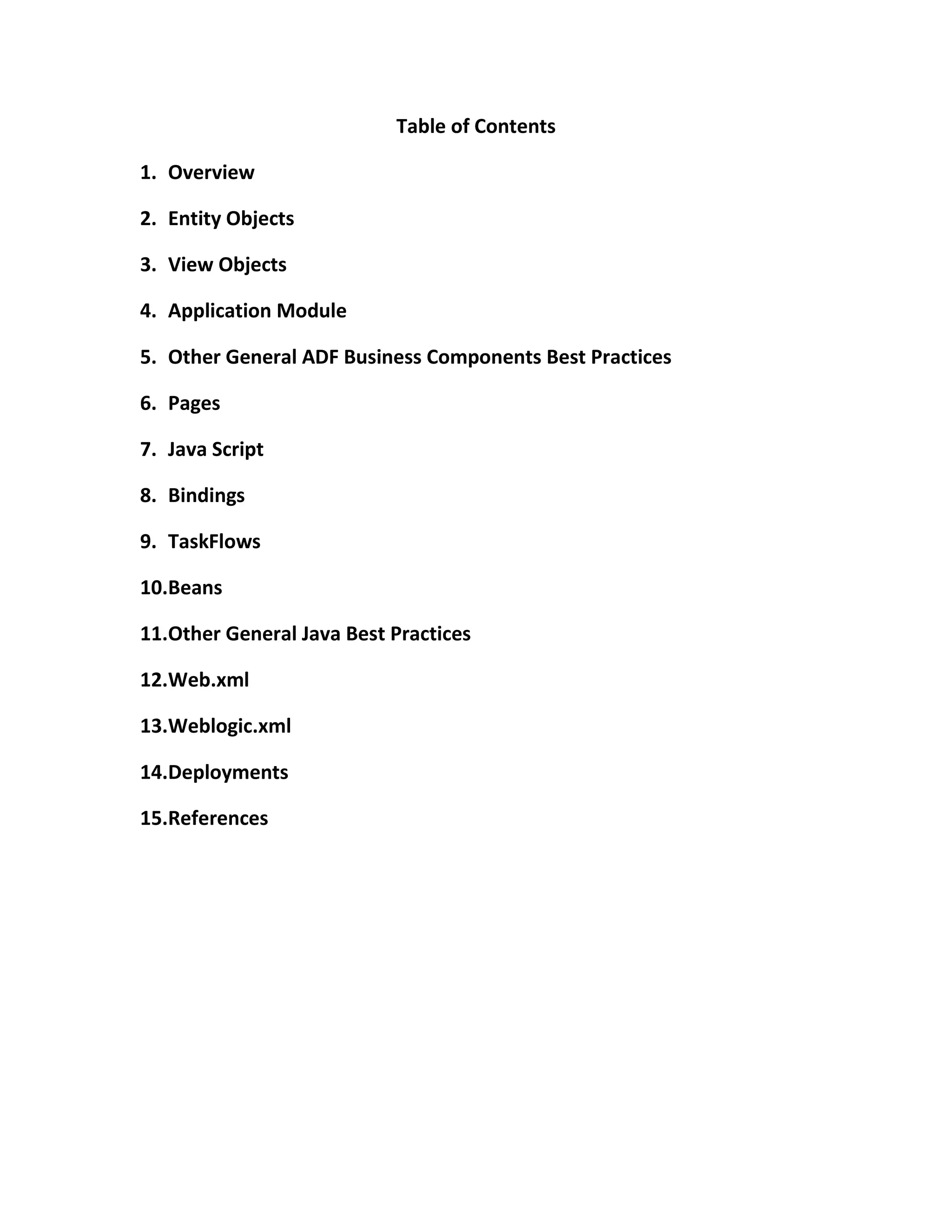 Table of Contents 1. Overview 2. Entity Objects 3. View Objects 4. Application Module 5. Other General ADF Business Components Best Practices 6. Pages 7. Java Script 8. Bindings 9. TaskFlows 10. Beans 11. Other General Java Best Practices 12. Web.xml 13. Weblogic.xml 14. Deployments 15. References 