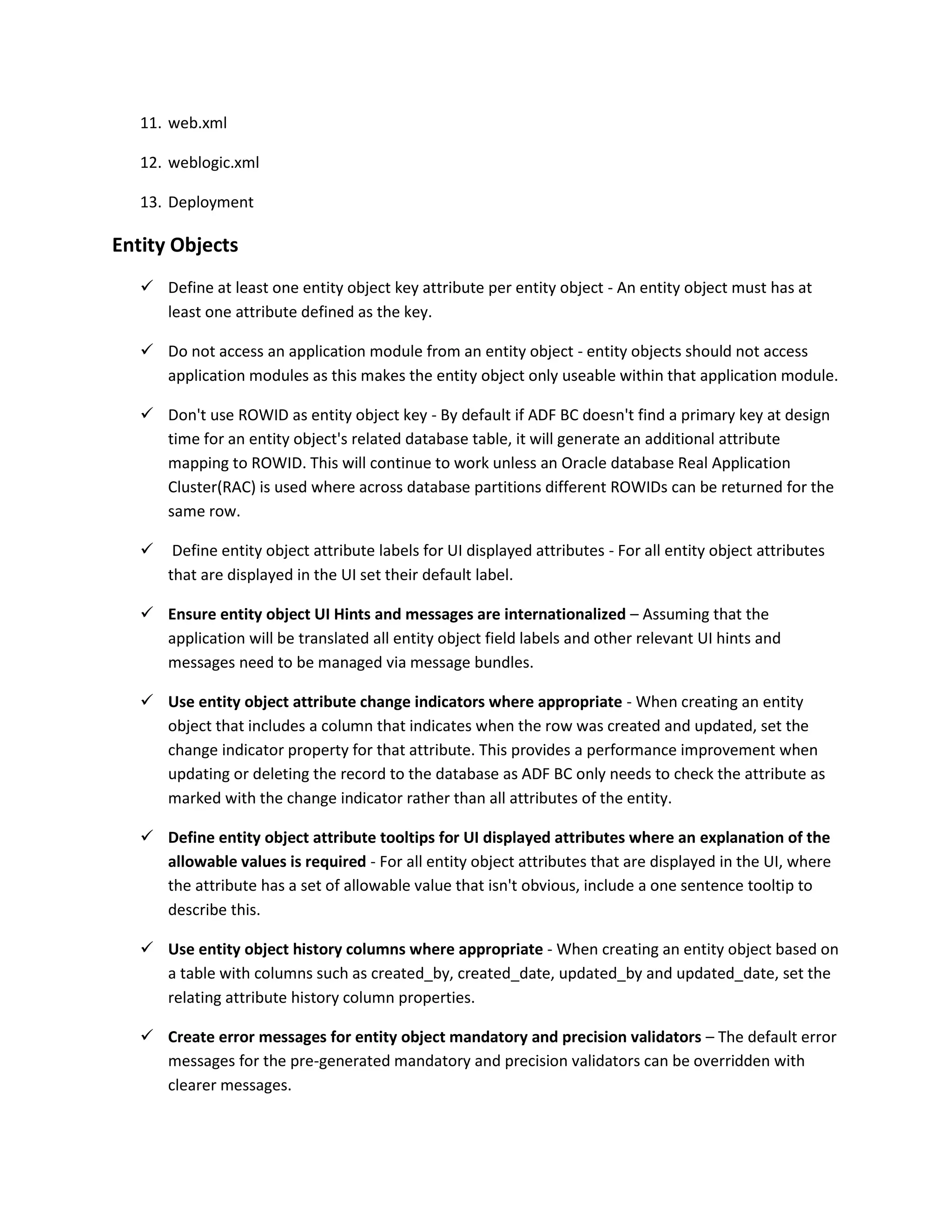 11. web.xml 12. weblogic.xml 13. Deployment Entity Objects  Define at least one entity object key attribute per entity object - An entity object must has at least one attribute defined as the key.  Do not access an application module from an entity object - entity objects should not access application modules as this makes the entity object only useable within that application module.  Don't use ROWID as entity object key - By default if ADF BC doesn't find a primary key at design time for an entity object's related database table, it will generate an additional attribute mapping to ROWID. This will continue to work unless an Oracle database Real Application Cluster(RAC) is used where across database partitions different ROWIDs can be returned for the same row.  Define entity object attribute labels for UI displayed attributes - For all entity object attributes that are displayed in the UI set their default label.  Ensure entity object UI Hints and messages are internationalized – Assuming that the application will be translated all entity object field labels and other relevant UI hints and messages need to be managed via message bundles.  Use entity object attribute change indicators where appropriate - When creating an entity object that includes a column that indicates when the row was created and updated, set the change indicator property for that attribute. This provides a performance improvement when updating or deleting the record to the database as ADF BC only needs to check the attribute as marked with the change indicator rather than all attributes of the entity.  Define entity object attribute tooltips for UI displayed attributes where an explanation of the allowable values is required - For all entity object attributes that are displayed in the UI, where the attribute has a set of allowable value that isn't obvious, include a one sentence tooltip to describe this.  Use entity object history columns where appropriate - When creating an entity object based on a table with columns such as created_by, created_date, updated_by and updated_date, set the relating attribute history column properties.  Create error messages for entity object mandatory and precision validators – The default error messages for the pre-generated mandatory and precision validators can be overridden with clearer messages. 