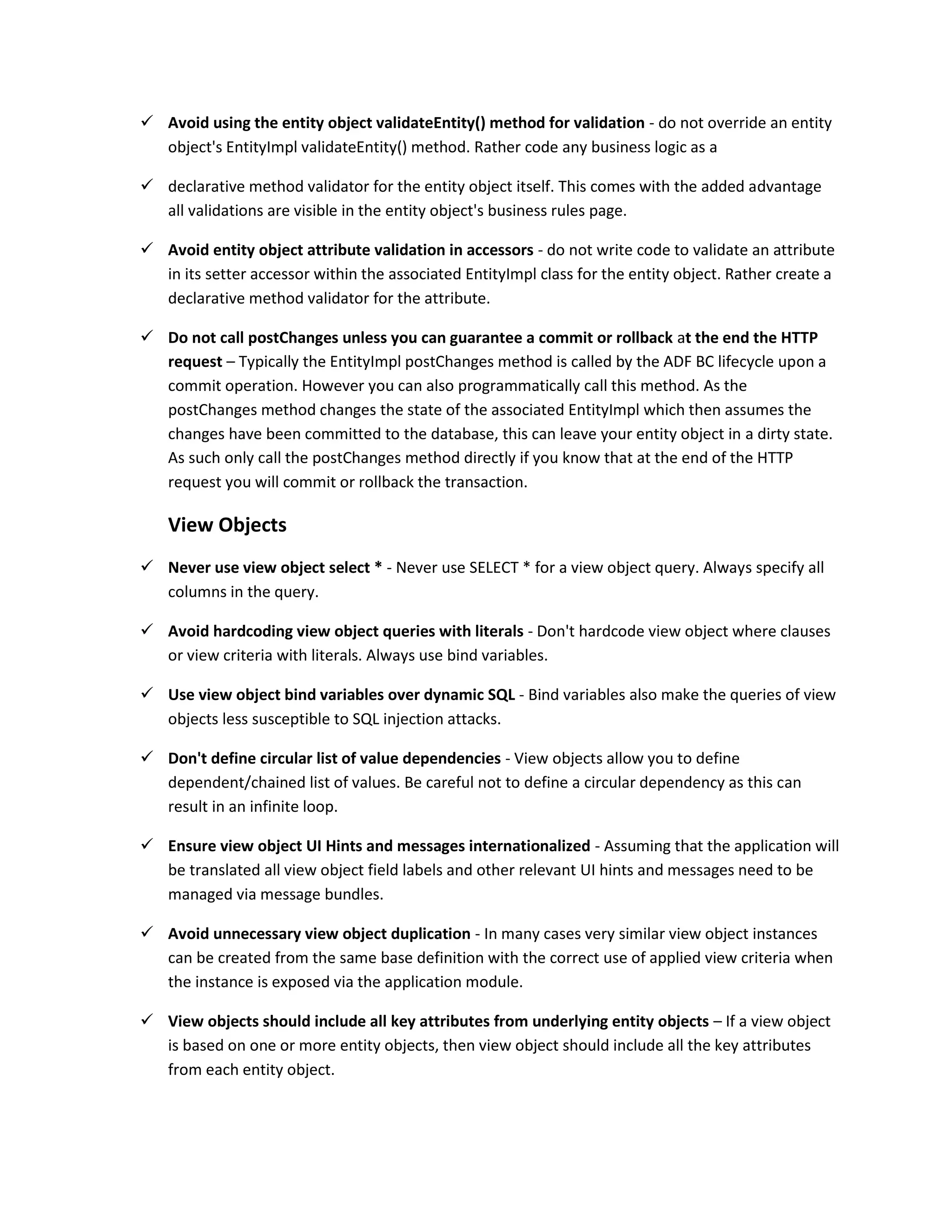  Avoid using the entity object validateEntity() method for validation - do not override an entity object's EntityImpl validateEntity() method. Rather code any business logic as a  declarative method validator for the entity object itself. This comes with the added advantage all validations are visible in the entity object's business rules page.  Avoid entity object attribute validation in accessors - do not write code to validate an attribute in its setter accessor within the associated EntityImpl class for the entity object. Rather create a declarative method validator for the attribute.  Do not call postChanges unless you can guarantee a commit or rollback at the end the HTTP request – Typically the EntityImpl postChanges method is called by the ADF BC lifecycle upon a commit operation. However you can also programmatically call this method. As the postChanges method changes the state of the associated EntityImpl which then assumes the changes have been committed to the database, this can leave your entity object in a dirty state. As such only call the postChanges method directly if you know that at the end of the HTTP request you will commit or rollback the transaction. View Objects  Never use view object select * - Never use SELECT * for a view object query. Always specify all columns in the query.  Avoid hardcoding view object queries with literals - Don't hardcode view object where clauses or view criteria with literals. Always use bind variables.  Use view object bind variables over dynamic SQL - Bind variables also make the queries of view objects less susceptible to SQL injection attacks.  Don't define circular list of value dependencies - View objects allow you to define dependent/chained list of values. Be careful not to define a circular dependency as this can result in an infinite loop.  Ensure view object UI Hints and messages internationalized - Assuming that the application will be translated all view object field labels and other relevant UI hints and messages need to be managed via message bundles.  Avoid unnecessary view object duplication - In many cases very similar view object instances can be created from the same base definition with the correct use of applied view criteria when the instance is exposed via the application module.  View objects should include all key attributes from underlying entity objects – If a view object is based on one or more entity objects, then view object should include all the key attributes from each entity object. 